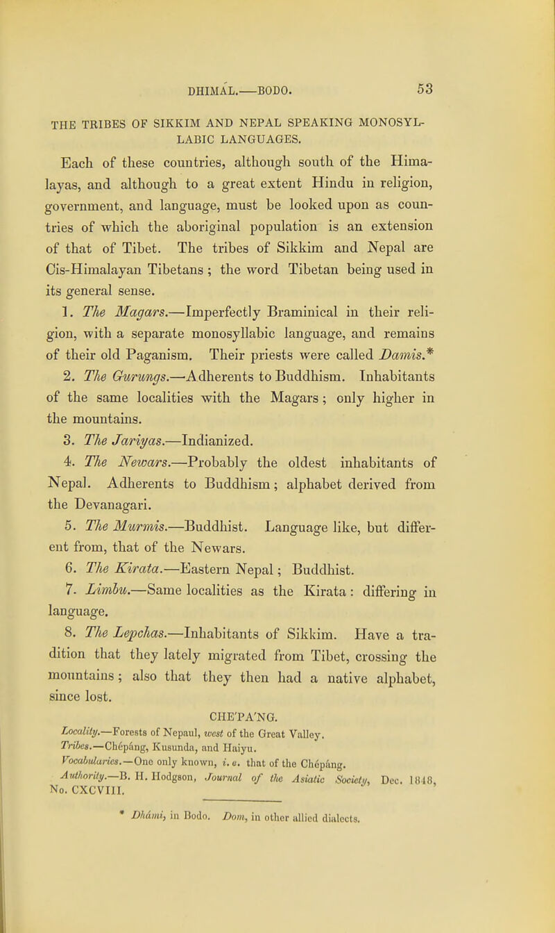 THE TRIBES OF SIKKIM AND NEPAL SPEAKING MONOSYL- LABIC LANGUAGES. Each of these countries, although south of the Hima- layas, and although to a great extent Hindu in religion, government, and language, must be looked upon as coun- tries of which the aboriginal population is an extension of that of Tibet. The tribes of Sikkim and Nepal are Ois-Himalayan Tibetans ; the word Tibetan being used in its general sense. 1. The Magars.—Imperfectly Braminical in their reli- gion, with a separate monosyllabic language, and remains of their old Paganism, Their priests were called Damis.* 2. The Gurungs.—Adherents to Buddhism. Inhabitants of the same localities with the Magars; only higher in the mountains. 3. The Jariyas.—Indianized. 4. The Newars.—Probably the oldest inhabitants of Nepal. Adherents to Buddhism; alphabet derived from the Devanagari. 5. The Murmis.—Buddhist. Language like, but differ- ent from, that of the Newars. 6. The Kirata.—Eastern Nepal; Buddhist. 7. Limbu.—Same localities as the Kirata: differing in language. 8. The Lepchas.—Inhabitants of Sikkim. Have a tra- dition that they lately migrated from Tibet, crossing the mountains; also that they then had a native alphabet, since lost. CHE'PA'NG. Zoca/iVy.—Forests of Nepaiil, west of the Great Valley. Tribes.—Chepang, Kusunda, and Haiyu. FocoWa;-jes.—One only known, i.e. that of the Chep^ing. ^«Mo;%.—B. I-I. Hodgson, Journal of the Asiatic Societiu Dec. 1018. No. CXCVIII. • Dhdmi, in Bodo. Dom, in other allied dialects.