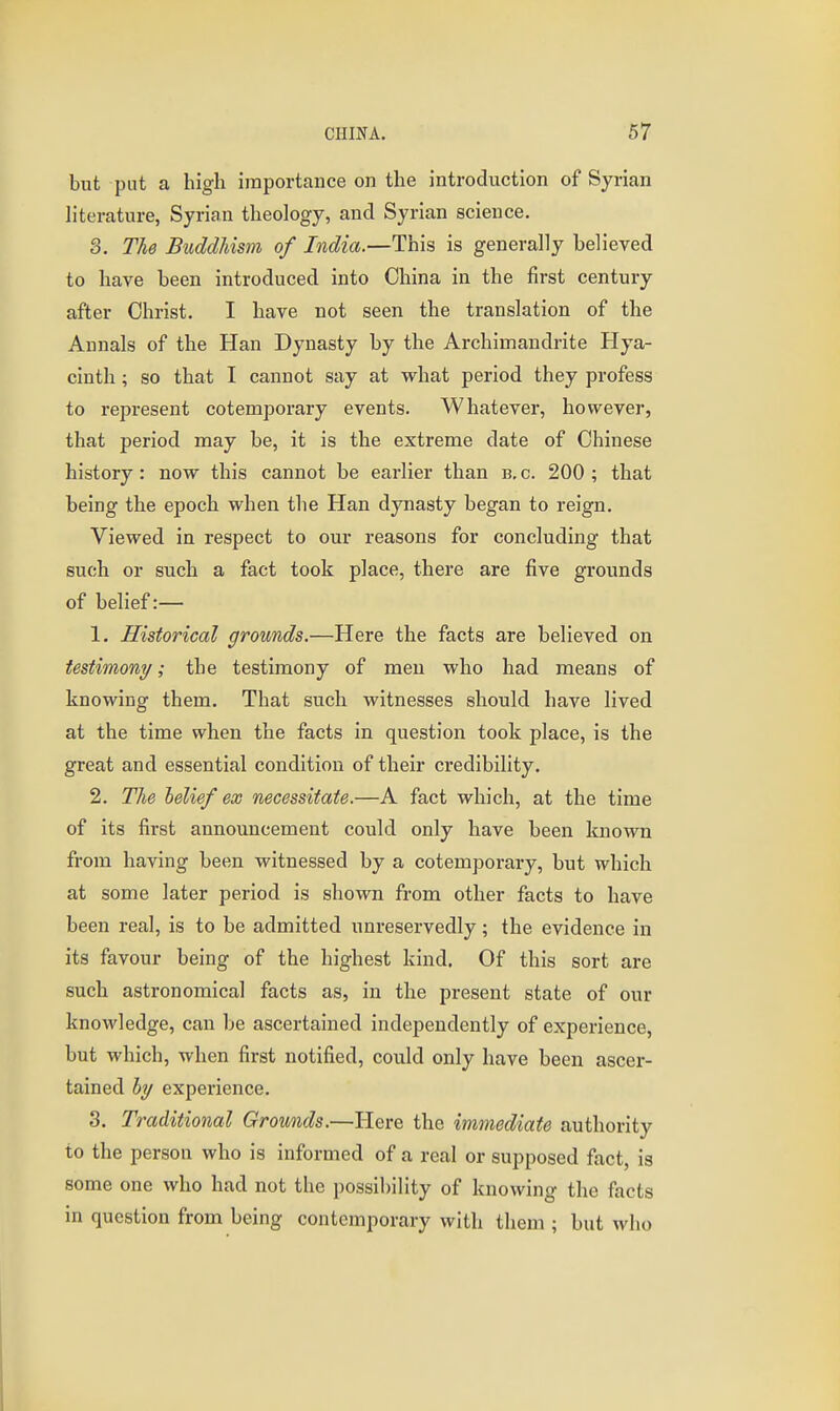 but put a high importance on the introduction of Syrian literature, Syrian theology, and Syrian science, 3. The Buddhism of India.—This is generally believed to have been introduced into China in the first century after Christ. I have not seen the translation of the Annals of the Han Dynasty by the Archimandrite Hya- cinth ; so that I cannot say at what period they profess to represent cotemporary events. Whatever, however, that period may be, it is the extreme date of Chinese history: now this cannot be earlier than b. c. 200 ; that being the epoch when the Han dynasty began to reign. Viewed in respect to our reasons for concluding that such or such a fact took place, there are five grounds of belief:— 1. Historical grounds.—Here the facts are believed on testimony/; the testimony of men who had means of knowing them. That such witnesses should have lived at the time when the facts in question took place, is the great and essential condition of their credibility. 2. The belief ex necessitate.—A fact which, at the time of its first announcement could only have been known from having been witnessed by a cotemporary, but which at some later period is shown from other facts to have been real, is to be admitted unreservedly; the evidence in its favour being of the highest kind. Of this sort are such astronomical facts as, in the present state of our knowledge, can be ascertained independently of experience, but which, when first notified, could only have been ascer- tained bi/ experience. 3. Traditional Grounds.—Here the immediate authority to the person who is informed of a real or supposed fact, is some one who had not the possibility of knowing the facts in question from being contemporary with them ; but who