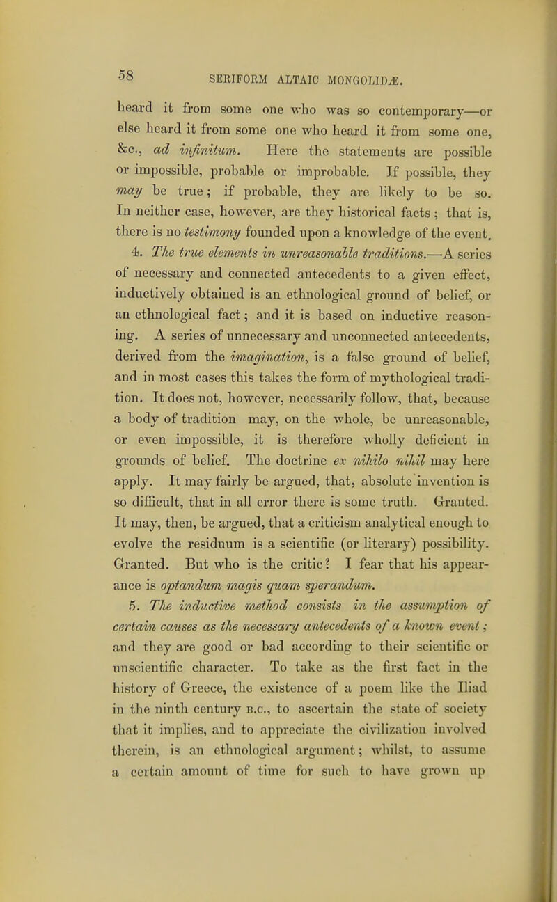 heard it from some one M-ho was so contemporary—or else heard it from some one who heard it from some one, See., ad infinitum. Here the statements are possible or impossible, probable or improbable. If possible, they mai/ be true; if probable, they are likely to be so. In neither case, however, are they historical facts; that is, there is no testimony founded upon a knowledge of the event, 4. The true elements in unreasonable traditions.—A series of necessary and connected antecedents to a given effect, inductively obtained is an ethnological ground of belief, or an ethnological fact; and it is based on inductive reason- ing. A series of unnecessary and unconnected antecedents, derived fi'om the imagination, is a false ground of belief, and in most cases this takes the form of mythological tradi- tion. It does not, however, necessarily follow, that, because a body of tradition may, on the whole, be unreasonable, or even impossible, it is therefore wholly deficient in grounds of belief. The doctrine ex nihilo nihil may here apply. It may fairly be argued, that, absolute invention is so difficult, that in all error there is some truth. Granted. It may, then, be argued, that a criticism analytical enough to evolve the residuum is a scientific (or literary) possibility. Granted. But who is the critic? I fear that his appear- ance is optandum magis quam sperandum. 5. The inductive method consists in the assumption of certain causes as the necessary antecedents of a known event; and they are good or bad according to their scientific or unscientific character. To take as the first fact in the history of Greece, the existence of a poem like the Iliad in the ninth century e.g., to ascertain the state of society that it implies, and to appreciate the civilization involved therein, is an ethnological argument; whilst, to assume a certain amount of time for such to have grown up