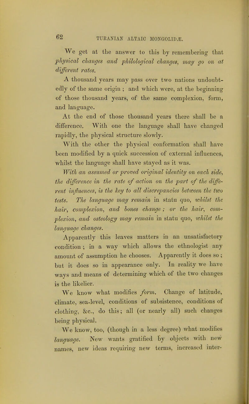 We get at the answer to this by remembering that pha/sical changes and philological changes, may go on at different rates. A thousand years may pass over two nations undoubt- edly of the same origin ; and which were, at the beginning of those thousand years, of the same complexion, form, and language. At the end of those thousand years there shall be a difference. With one the language shall have changed rapidly, the physical structure slowly. With the other the physical conformation shall have been modified by a quick succession of external influences, whilst the language shall have stayed as it was. With an assumed or proved original identity on each side, the difference in the rate of action on the part of the diffe- rent influences, is the Tcey to all discrepancies letween the two tests. The language may remain in statu quo, whilst the hair, complexion, and hones change; or the hair, com- plexion, and osteology may remain in statu quo, whilst the language changes. Apparently this leaves matters in an unsatisfactory- condition ; in a way which allows the ethnologist any amount of assumption he chooses. Apparently it does so; but it does so in appearance only. In reality we have ways and means of determining which of the two changes is the likelier. We know what modifies form. Change of latitude, climate, sea-level, conditions of subsistence, conditions of clothing, Sec, do this; all (or nearly all) such changes being physical. We know, too, (though in a less degree) what modifies language. New wants gratified by objects with new names, new ideas requiring new terms, increased inter-