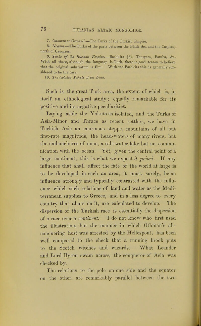 7. Ottoman or Osmanli.—The Turks of the Turkish Empire. 8. Nogays.—The Turks of the parts between the Black Sea aiid the Caspian, north of Caucasus. 9. Turks of tlie Russian Empire.—Bashkirs (?), Teptyars, Baraba, &c. With all these, although the language is Turk, there is good reason to believe that the original substratum is Finn. With the Bashkirs this is generally con- sidered to be the case. 10. The isolated Yakuts of tlbe Lena. Such is the great Turk area, the extent of which is, in itself, an ethnological study; equally remarkable for its positive and its negative peculiarities. Laying aside the Yakuts as isolated, and the Turks of Asia-Minor and Thrace as recent settlers, we have in Turkish Asia an enormous steppe, mountains of all but first-rate magnitude, the head-waters of many rivers, but the embouchures of none, a salt-water lake but no commu- nication with the ocean. Yet, given the central point of a large continent, this is what we expect a priori. If any influence that shall aflfect the fate of the world at large is to be developed in such an area, it must, surely, be an influence strongly and typically contrasted with the influ- ence which such relations of land and water as the Medi- terranean supplies to Greece, and in a less degree to every country that abuts on it, are calculated to develop. The dispersion of the Turkish race is essentially the dispersion of a race over a continent. I do not know who first used the illustration, but the manner in which Othman's all- conquering host was arrested by the Hellespont, has been well compared to the check that a running brook puts to the Scotch witches and wizards. What Leauder and Lord Byron swam across, the conqueror of Asia was checked by. The relations to the pole on one side and the equator on the other, are remarkably parallel between the two