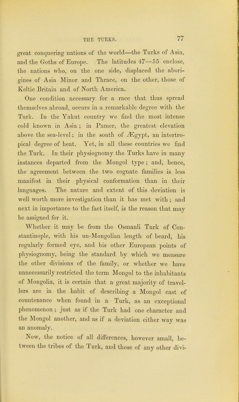 great conquering nations of tlie world—the Turks of Asia, and the Goths of Europe. The latitudes 47—55 enclose, the nations who, on the one side, displaced the ahori- gines of Asia Minor and Thrace, on the other, those of Keltic Britain and of North America. One condition necessary for a race that thus spread themselves abroad, occurs in a remarkable degree with the Turk. In the Yakut country we find the most intense cold known in Asia ; in Pamer, the greatest elevation above the sea-level; in the south of -iEgypt, an intertro- pical degree of heat. Yet, in all these countries we find the Turk. In their physiognomy the Turks have in many instances departed from the Mongol type; and, hence, the agreement between the two cognate families is less manifest in their physical conformation than in their languages. The nature and extent of this deviation is well worth more investigation than it has met with; and next in importance to the fact itself, is the reason that may be assigned for it. Whether it may be from the Osmanli Turk of Con- stantinople, with his un-Mongolian length of beard, his regularly formed eye, and his other European points of physiognomy, being the standard by which we measure the other divisions of the family, or whether we have unnecessarily restricted the term Mongol to the inhabitants of Mongolia, it is certain that a great majority of travel- lers are in the habit of describing a Mongol cast of countenance when found in a Turk, as an exceptional phenomenon ; just as if the Turk had one character and the Mongol another, and as if a deviation either way was an anomaly. Now, the notice of all differences, however small, be- tween the tribes of the Turk, and those of any other divi-