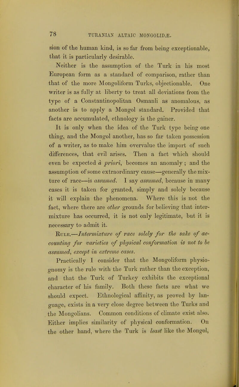 sion of the human kind, is so far from being exceptionable, that it is particularly desirable. Neither is the assumption of the Turk in his most European form as a standard of comparison, rather than that of the more Mongoliform Turks, objectionable. One writer is as fully at liberty to treat all deviations from the type of a Constantinopolitan Osmanli as anomalous, as another is to apply a Mongol standard. Provided that facts are accumulated, ethnology is the gainer. It is only when the idea of the Turk type being one thing, and the Mongol another, has so far taken possession of a writer, as to make him overvalue the import of such differences, that evil arises. Then a fact which should even be expected d priori, becomes an anomaly; and the assumption of some extraordinary cause—generally the mix- ture of race—is assumed. I say assumed, because in many cases it is taken for granted, simply and solely because it will explain the phenomena. Where this is not the fact, where there are other grounds for believing that inter- mixture has occurred, it is not only legitimate, but it is necessary to admit it. Rule.—Intermixture of race solely for the sake of ac- counting for varieties of physical conformation is not to he assumed, except in extreme cases. Practically I consider that the Mongoliform physio- gnomy is the rule with the Turk rather than the exception, and that the Turk of Turkey exhibits the exceptional character of his family. Both these facts are what we should expect. Ethnological affinity, as proved by lan- guage, exists in a very close degree between the Turks and the Mongolians. Common conditions of climate exist also. Either implies similarity of physical conformation. On the other hand, where the Turk is least like the Mongol,