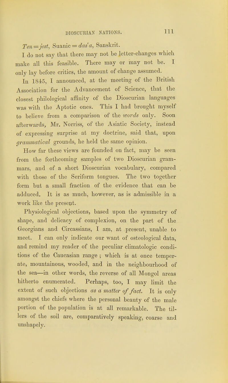 Ten = jest, Suanic = das'a, Sanskrit. I do not say that there may not be letter-changes which make all this feasible. There may or may not be. I only lay before critics, the amount of change assumed. In 184<5, I announced, at the meeting of the British Association for the Advancement of Science, that the closest philological affinity of the Dioscurian languages was with the Aptotic ones. This I had brought myself to believe from a comparison of the words only. Soon afterwards, Mr. Norriss, of the Asiatic Society, instead of expressing surprise at my doctrine, said that, upon grammatical grounds, he held the same opinion. How far these views are founded on fact, may be seen from the forthcoming samples of two Dioscurian gram- mars, and of a short Dioscurian vocabulary, compared with those of the Seriform tongues. The two together form but a small fraction of the evidence that can be adduced. It is as much, however, as is admissible in a work like the present. Physiological objections, based upon the symmetry of shape, and delicacy of complexion, on the part of the Georgians and Circassians, I am, at present, unable to meet. I can only indicate our want of osteological data, and remind my reader of the peculiar climatologic condi- tions of the Caucasian range ; which is at once temper- ate, mountainous, wooded, and in the neighbourhood of the sea—in other words, the reverse of all Mongol areas hitherto enumerated. Perhaps, too, I may limit the extent of such objections as a matter of fact. It is only amongst the chiefs where the personal beauty of the male portion of the population is at all remarkable. The til- lers of the soil are, comparatively speaking, coarse and unshapely.