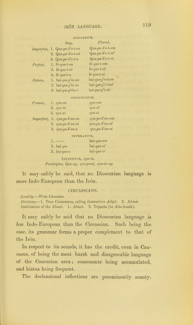 INDICATIVE. Silly. PI 11 ml Imperfect, 1. Qua-ga-k'o-t-on (^us-gd-k o-t-aiu 2. Oim-/7rt-Z^ n-t~ctt Qas-ga-k o-t-at 3. Qns-ga-k'o-t-a Qas-ga-k'o-t-oi Perfect, 1. fe-<jiis-t-o?i fti-qus-t-am 2. ik-qus-t-ai fi-qus-t-at' 3. fi-qus-t-a [e-qus-t-oi Future, 1. ha.\-q7is-g'in-an hai-qus-(/ i-stam 2. hai-qus-ff'in-as htd-qus-g'i-stut' 3. hai-qus-g'£n-i hM-qus-g'i-sti CONJUNCTIVE. Present, 1. qus-on qus-a/n 2. qus-aj qus-a<' 3. qas-ai qus-oi Imperfect, 1. quB-ga-k'an-on qa8-gark'a?i-am 2. qm-ga-U an-ai q\xi.-ga-lcan-at 3. qas-ga-Jc'an-a qas-ga-k'wi-oi IMPERATIVK. 1. ha,i-qus-a}ii 2. hai-qus hai-qus-ut' 3. h&i-qus-a hai-qus-oi Infinitive, qus-jw. Participles, Qas-ag, qi\s-go7id, qna-i7i-ag. It may safely be said, that no Dioscurian language is more Indo-European than the Iron. CIRCASSIANS. Locality.—West Caucasus. Divisions.—1. True Circassians, calling themselves ^rfjt/^. 2. Absn6. SMivisions of the Ahme. 1. Absn6. 2. Tepanta (or Alte-kesek). It may safely be said that no Dioscurian language is less Indo-European than the Circassian. Such being the case, its grammar forms a proper complement to that of the Iron. In respect to its sounds, it has the credit, even in Cau- casus, of being the most harsh and disagreeable language of the Caucasian area; consonants being accumulated, and hiatus being frequent. The declensional inflections are preeminently scanty.
