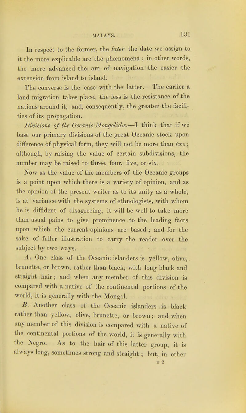In respect to the former, the later the date we assign to it the more explicable are the phaeuomena ; in other words, the more advanced the art of navigation the easier the extension from island to island. The converse is the case with the latter. The earlier a land migration takes place, the less is the resistance of the nations around it, and, consequently, the greater the facili- ties of its propagation. Divisions of the Oceanic MongoUdee.—I think that if we base our primary divisions of the great Oceanic stock upon difference of physical form, they will not be more than two; although, by raising the value of certain subdivisions, the number may be raised to three, four, five, or six. Now as the value of the members of the Oceanic groups is a point upon which there is a variety of opinion, and as the opinion of the present writer as to its unity as a whole, is at variance with the systems of ethnologists, with whom he is diffident of disagreeing, it will be well to take more than usual pains to give prominence to the leading facts upon which the current opinions are based; and for the sake of fuller illustration to carry the reader over the subject by two ways. A. One class of the Oceanic islanders is yellow, olive, brunette, or brown, rather than black, with long black and straight hair; and when any member of this division is compared with a native of the continental portions of the world, it is generally with the Mongol. 5. Another class of the Oceanic islanders is black rather than yellow, olive, brunette, or brown; and when any member of this division is compared with a native of the continental portions of the world, it is generally with the Negro. As to the hair of this latter group, it is always long, sometimes strong and straight; but, in other K 2