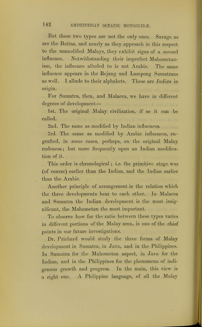 But these two types are not the only ones. Savage as are the Battag, and nearly as they approach in this respect to the unmodified Malays, they exhibit signs of a second influence. Notwithstanding their imperfect Mahometan- ism, the influence alluded to is not Arabic. The same influence appears in the Rejang and Lampong Sumatrans as well. I allude to their alphabets. These are Indian in origin. For Sumatra, then, and Malacca, we have in different degrees of development— 1st. The original Malay civilization, if so it can be called. 2nd. The same as modified by Indian influences. 3rd. The same as modified by Arabic influences, en- grafted, in some cases, perhaps, on the original Malay rudeness; but more frequently upon an Indian modifica- tion of it. This order is chronological; i.e. the primitive stage was (of course) earlier than the Indian, and the Indian earlier than the Arabic. Another principle of arrangement is the relation which the three developments bear to each other. In Malacca and Sumatra the Indian development is the most insig- nificant, the Mahometan the most important. To observe how far the ratio between these types varies in different portions of the Malay area, is one of the chief points in our future investigations. Dr. Prichard would study the three forms of Malay development in Sumatra, in Java, and in the Philippines. In Sumatra for the Mahometan aspect, in Java for the Indian, and in the Philippines for the phenomena of indi- genous growth and progress. In the main, this view is a right one. A Philippine language, of all the Malay