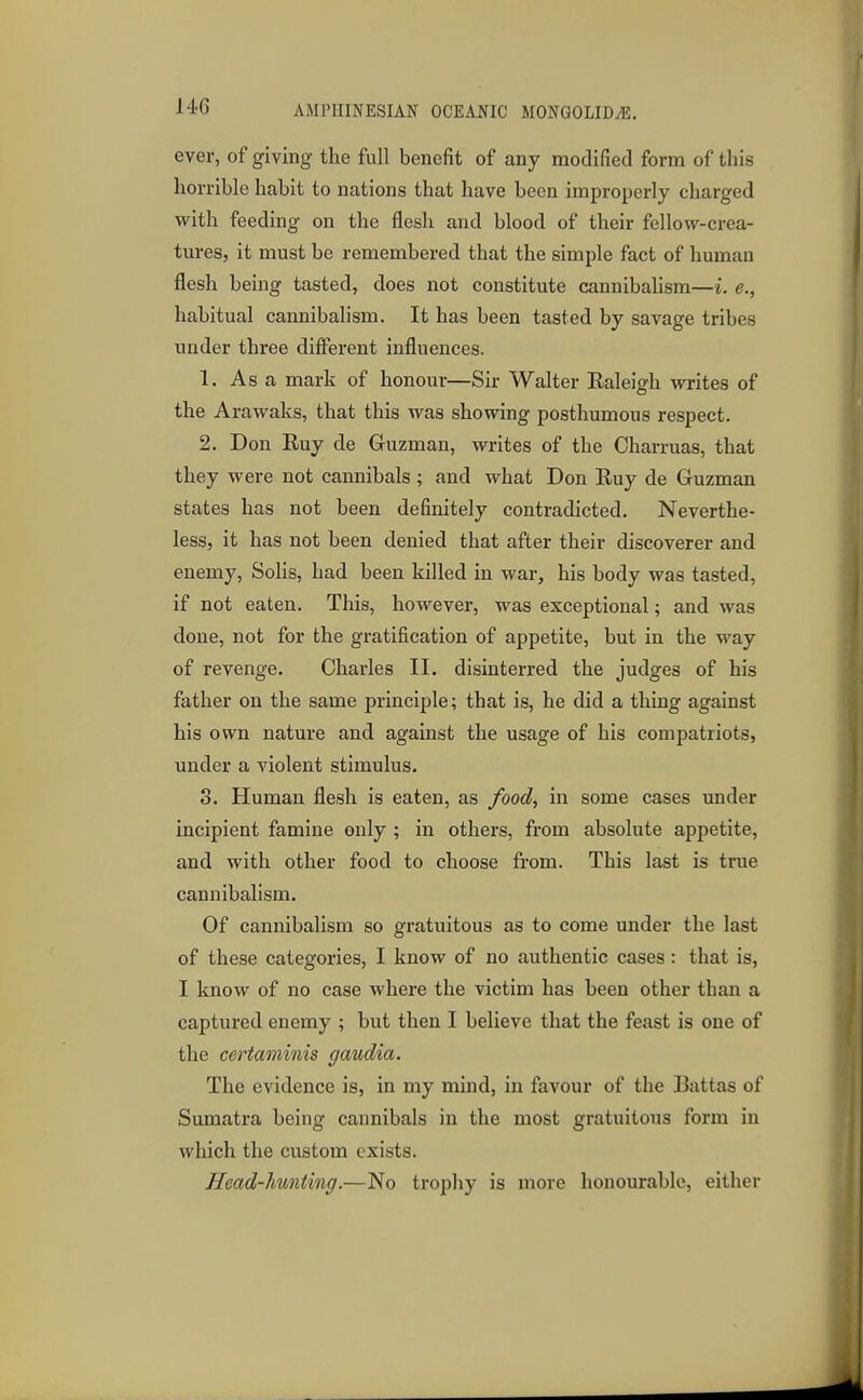 ever, of giving the full benefit of any modified form of this horrible habit to nations that have been improperly charged with feeding on the flesh and blood of their fellow-crea- tures, it must be remembered that the simple fact of human flesh being tasted, does not constitute cannibalism—i. e., habitual cannibalism. It has been tasted by savage tribes under three different influences. 1. As a mark of honour—Sir Walter Raleigh writes of the Arawaks, that this was showing posthumous respect. 2. Don Buy de Guzman, writes of the Charruas, that they were not cannibals ; and what Don Ruy de Guzman states has not been definitely contradicted. Neverthe- less, it has not been denied that after their discoverer and enemy, Sohs, had been killed in war, his body was tasted, if not eaten. This, however, was exceptional; and was done, not for the gratification of appetite, but in the way of revenge. Charles II. disinterred the judges of his father on the same principle; that is, he did a thing against his own nature and against the usage of his compatriots, under a violent stimulus. 3. Human flesh is eaten, as food, in some cases under incipient famine only ; in others, from absolute appetite, and with other food to choose from. This last is true cannibalism. Of cannibalism so gratuitous as to come under the last of these categories, I know of no authentic cases: that is, I know of no case where the victim has been other than a captured enemy ; but then I believe that the feast is one of the certaminis gaudia. The evidence is, in my mind, in favour of the Battas of Sumatra being cannibals in the most gratuitous form in which the custom exists. Head-hunting.—No trophy is more honourable, either