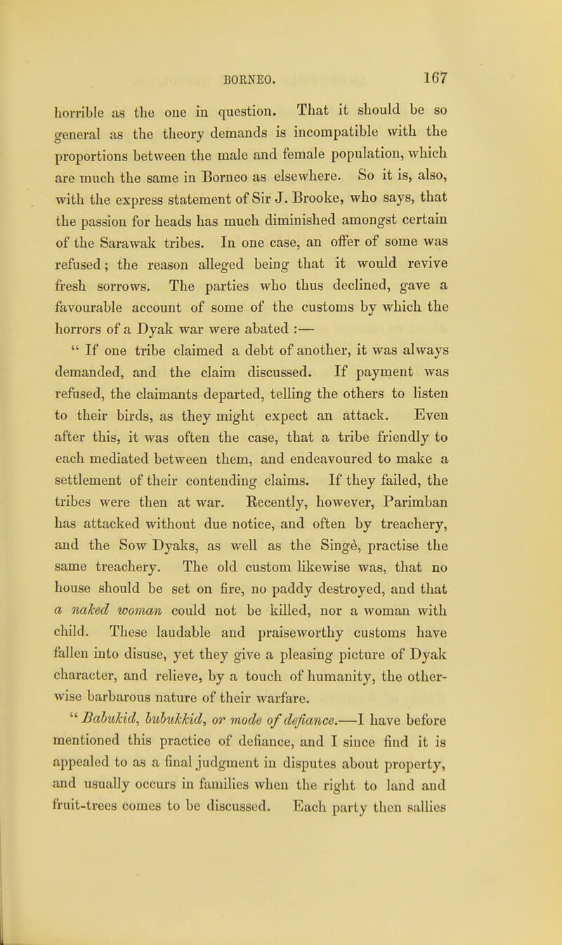 horrible as the one in question. That it should be so general as the theory demands is incompatible with the proportions between the male and female population, which are much the same in Borneo as elsewhere. So it is, also, with the express statement of Sir J. Brooke, who says, that the passion for heads has much diminished amongst certain of the Sarawak tribes. In one case, an offer of some was refused; the reason alleged being that it would revive fresh sorrows. The parties who thus declined, gave a favourable account of some of the customs by which the horrors of a Dyak war were abated :—  If one tribe claimed a debt of another, it was always demanded, and the claim discussed. If paynaent was refused, the claimants departed, telling the others to listen to their birds, as they might expect an attack. Even after this, it was often the case, that a tribe friendly to each mediated between them, and endeavoured to make a settlement of their contending claims. If they failed, the tribes were then at war. Recently, however, Parimban has attacked without due notice, and often by treachery, and the Sow Dyaks, as well as the Singe, practise the same treachery. The old custom likewise was, that no house should be set on fire, no paddy destroyed, and that a naked woman could not be killed, nor a woman with child. These laudable and praiseworthy customs have fallen into disuse, yet they give a pleasing picture of Dyak character, and relieve, by a touch of humanity, the other- wise barbarous nature of their warfare.  BabuJcid, huhukkid, or mode of defiance.—I have before mentioned this practice of defiance, and I since find it is appealed to as a final judgment in disputes about property, and usually occurs in families when the right to land and fruit-trees comes to be discussed. Each party then sallies