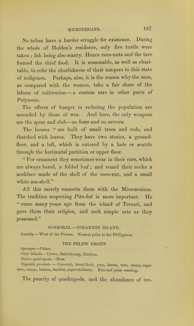 No tribes have a harder struggle for existence. During the whole of Holden's residence, only five turtle were taken ; fish being also scanty. Hence coco-nuts and the taro formed the chief food. It is reasonable, as well as chari- table, to refer the churlishness of their tempers to this state of indigence. Perhaps, also, it is the reason why the men, as compared with the women, take a fair share of the labour of cultivation—a custom rare in other parts of Polynesia. The efi«cts of hunger in reducing the population are seconded by those of war. And here, the only weapons are the spear and club—no hows and no arrows. The houses  are built of small trees and rods, and thatched with leaves. They have two stories, a ground- floor, and a loft, which is entered by a hole or scuttle through the horizontal partition or upper floor.  For ornament they sometimes wear in their ears, which are always bored, a folded leaf; and round their necks a necklace made of the shell of the coco-nut, and a small white sea-shell. All this merely connects them with the Micronesians. The tradition respecting Pita-hat is more important. He  came many years ago from the island of Ternati, and gave them their religion, and such simple arts as they possessed. SONSORAL.—JOHANNES ISLAND, Locality.—West of the Pelews. Nearest point to the Philippines. THE PELEW GROUP. Synonym.—Pcalaos. Chief Islands.—Corror, Babelthouap, Pelelion. Native qtmdrupads.—Rats. Vegelahle products. — Coco-nut, bread-fruit, yam, batata, taro, ebony, sugar- cane, orange, banana, bamboo, paper-mulberry. Rice and pulse wanting. The paucity of quadrupeds, and the abundance of tro-