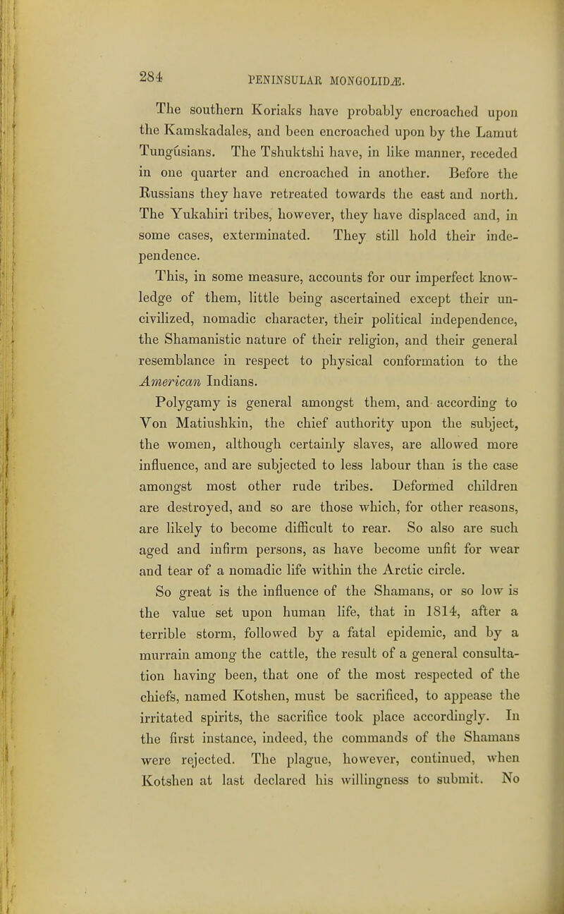 The southern Koriaks have probably encroached upon the Kamskadales, and been encroached upon by the Laniut Tungusians. The Tshuktshi have, in Hke manner, receded in one quarter and encroached in another. Before the Russians they have retreated towards the east and north. The Yukahiri tribes, however, they have displaced and, in some cases, exterminated. They still hold their inde- pendence. This, in some measure, accounts for our imperfect know- ledge of them, little being ascertained except their un- civilized, nomadic character, their political independence, the Shamanistic nature of their religion, and their general resemblance in respect to physical conformation to the American Indians. Polygamy is general amongst them, and according to Von Matiushkin, the chief authority upon the subject, the women, although certainly slaves, are allowed more influence, and are subjected to less labour than is the case amongst most other rude tribes. Deforrhed children are destroyed, and so are those which, for other reasons, are likely to become difficult to rear. So also are such aged and infirm persons, as have become unfit for wear and tear of a nomadic life within the Arctic circle. So great is the influence of the Shamans, or so low is the value set upon human life, that in 1814, after a terrible storm, followed by a fatal epidemic, and by a murrain among the cattle, the result of a general consulta- tion having been, that one of the most respected of the chiefs, named Kotshen, must be sacrificed, to appease the irritated spirits, the sacrifice took place accordingly. In the first instance, indeed, the commands of the Shamans were rejected. The plague, however, continued, when Kotshen at last declared his willingness to submit. No