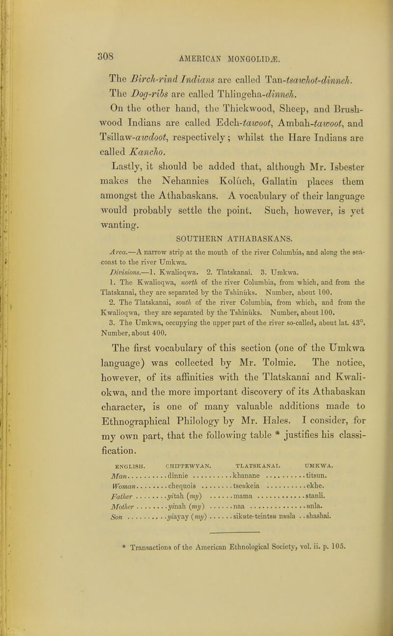 The Birch-rind Indians arc called Tan-isawhot-dinneli. The Dog-ribs are called ThVmgeha-dinneh. On the other hand, the Thick wood, Sheep, and Brush- wood Indians are called Hdch-tawoot, Amhah.-tMCOOt, and TsiWaw-awdoot, respectively; whilst the Hare Indians are called Kanclio. Lastly, it should be added that, although Mr. Isbester makes the Nehannies Koluch, Gallatin places them amongst the Athabaskans. A vocabulary of their language would probably settle the point. Such, however, is yet wanting. SOUTHERN ATHABASKANS. Area.—A narrow strip at the mouth of the river Columbia, and along the sea- coast to the river Umkwa. Divisions.—1. Kwalioqwa. 2. Tlatskanai. 3. Umkwa. 1. The Kwalioqwa, north of the river Columbia, from which, and from the Tlatskanai, they are separated by the Tshinuks. Number, about 100. 2. The Tlatskanai, south of the river Columbia, from which, and from the Kwalioqwa, they are separated by the Tshinuks. Number, about 100. 3. The Umkwa, occupying the upper part of the river so-called, about lat. 43°. Number, about 400. The first vocabulary of this section (one of the Umkwa language) was collected by Mr. Tolmie. The notice, however, of its affinities with the Tlatskanai and Kwali- okwa, and the more important discovery of its Athabaskan character, is one of many valuable additions made to Ethnographical Philology by Mr. Hales. I consider, for my own part, that the following table * justifies his classi- fication. ENGLISH. CHIPPEWYAN. TLATSKANAI. UMKWA. Man dinnie khanane titsun. Woman chequois tseakeia ekhe. Fatlmr yitah {iny) mama stanli. Mother yinaXx {my) uaa ?/nla. Son yiayay {my) sikate-teintsK nusla ..shashai. • Transactions of the American Ethnological Society, vol. ii. p. ICS.