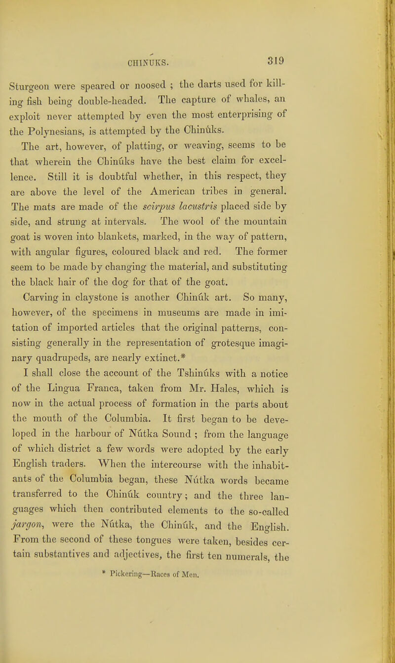 Sturgeon were speared or noosed ; the darts used for kill- ing fish heing double-headed. The capture of whales, an exploit never attempted by even the most enterprising of the Polynesians, is attempted by the Ohiniiks. The art, however, of platting, or weaving, seems to be that wherein the Chinuks have the best claim for excel- lence. Still it is doubtful whether, in this respect, they are above the level of the American tribes in general. The mats are made of the scirpus lacustris placed side by side, and strung at intervals. The wool of the mountain goat is woven into blankets, marked, in the way of pattern, with angular figures, coloured black and red. The former seem to be made by changing the material, and substituting the black hair of the dog for that of the goat. Carving in clay stone is another Chinuk art. So many, however, of the specimens in museums are made in imi- tation of imported articles that the original patterns, con- sisting generally in the representation of grotesque imagi- nary quadrupeds, are nearly extinct.* I shall close the account of the Tshinuks with a notice of the Lingua Franca, taken from Mr. Hales, which is now in the actual process of formation in the parts about the mouth of the Columbia. It first began to be deve- loped in the harbour of Nutka Sound ; from the language of which district a few words were adopted by the early English traders. When the intercourse with the inhabit- ants of the Columbia began, these Niitka words became transferred to the Chinuk country; and the three lan- guages which then contributed elements to the so-called jargon, were the Nutka, the Chinfdi, and the English. From the second of these tongues were taken, besides cer- tain substantives and adjectives, the first ten numerals, the • Pickering—Races of Men.