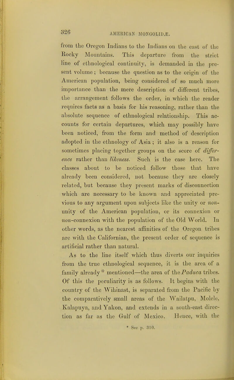 fVom the Oregon Indians to the Indians on the east of the Rocky Mountains. This dejDarture from the strict line of ethnological continuity, is demanded in the pre- sent volume; because the question as to the origin of the American pojDulation, being considered of so much more importance than the mere description of different tribes, the arrangement follows the order, in which the reader requires facts as a basis for his reasoning, rather than the absolute sequence of ethnological relationship. This ac- counts for certain departures, which may possibly have been noticed, from the form and method of description adopted in the ethnology of Asia; it also is a reason for sometimes placing together groups on the score of differ- ence rather than likeness. Such is the case here. The classes about to be noticed follow those that have already been considered, not because they are closely related, but because they present marks of disconnection which are necessary to be known and appreciated pre- vious to any argument upon subjects like the unity or non- unity of the American population, or its connexion or wora-connexion with the population of the Old World. In other words, as the nearest affinities of the Oregon tribes are with the Californian, the present order of sequence is artificial rather than natural. As to the line itself which thus diverts our inquiries from the true ethnological sequence, it is the area of a family alreadymentioned—the area of the Paduca tribes. Of this the peculiarity is as follows. It begins with the country of the Wihinast, is separated from the Pacific by the comparatively small areas of the Wailatpu, Molele, Kalapuya, and Yakon, and extends in a south-east direc- tion as far as the Gulf of Mexico. Hence, with the • See p. .iin.