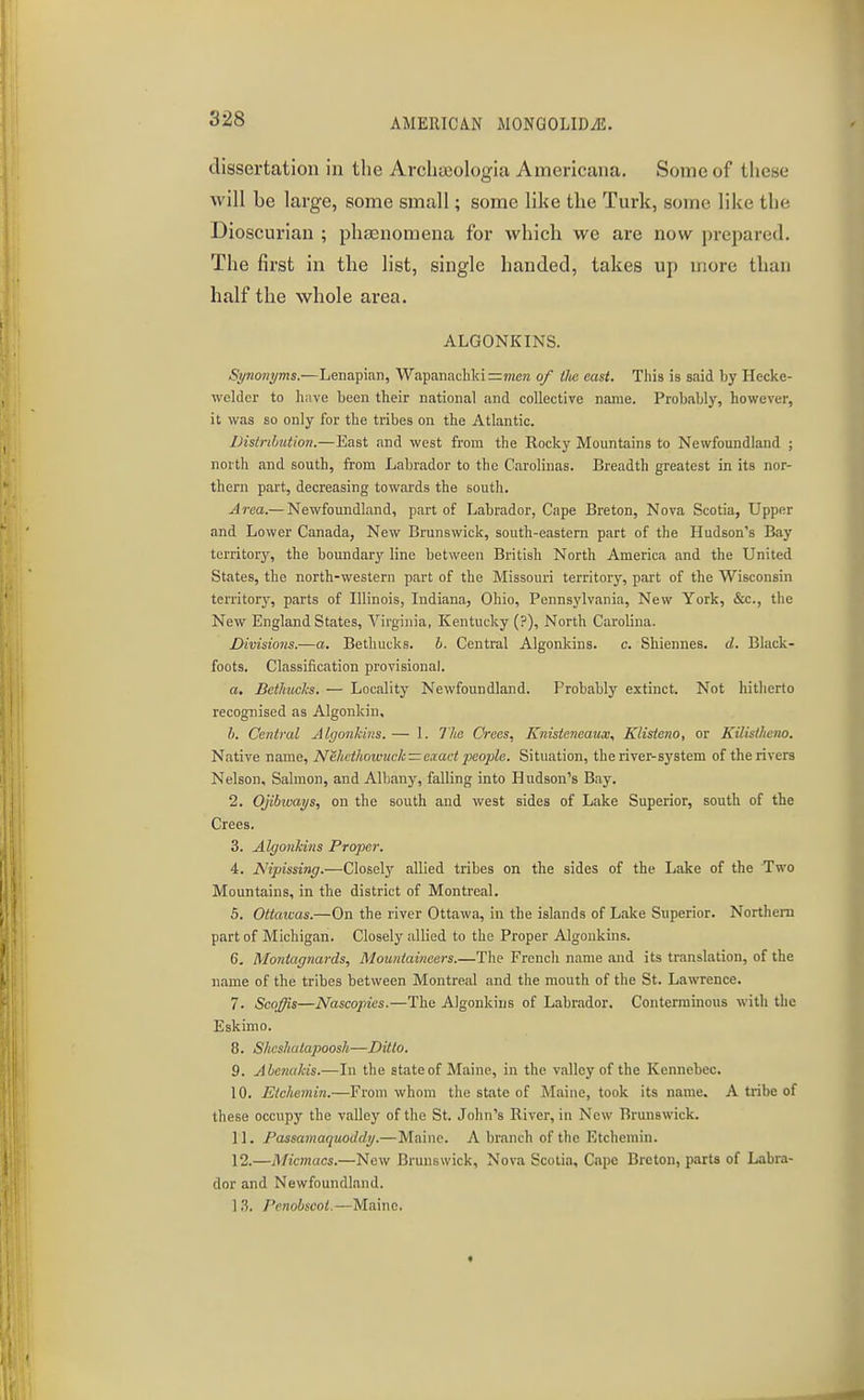 dissertation in the Archaiologia Americana. Some of tliese will be large, some small; some like the Turk, some like the Bioscurian ; phaenomena for which we are now prepared. The first in the list, single handed, takes up more than half the whole area. ALGONKINS. Synonyms.—Lenapian, Wapanncliki=?nen of llie east. This is said by Hecke- weldor to have been their national and collective name. Probably, however, it was so only for the tribes on the Atlantic. IHstnhution.—East and west from the Rocky Mountains to Newfoundland ; north and south, from Labrador to the Carolinas. Breadth greatest in its nor- thern part, decreasing towards the south. Area.— Newfoundland, part of Labrador, Cape Breton, Nova Scotia, Upper and Lower Canada, New Brunswick, south-eastern part of the Hudson's Bay territory, the boundary line between British North America and the United States, the north-western part of the Missouri territory, part of the Wisconsin territory, parts of Illinois, Indiana, Ohio, Pennsylvania, New York, &c., the New England States, Virginia, Kentucky (?), North Carolina. Divisions.—a. Bethucks. h. Central Algonkins. c. Shiennes. d. Black- foots. Classification provisional. a. Bethucks. — Locality Newfoundland. Probably extinct. Not hitherto recognised as Algonkin, h. Central Algonkins. — 1. Tlie Crees, Knisteneaux, Klisteno, or Kilisiheno. Native name, Nehcthowuck —exact people. Situation, the river-system of the rivers Nelson, Salmon, and Albany, falling into Hudson's Bay. 2. Ojibicays, on the south and west sides of Lake Superior, south of the Crees. 3. Algonkins Proper, 4. Nipissing.—Closely allied tribes on the sides of the Lake of the Two Mountains, in the district of Montreal. 5. Ottawas.—On the river Ottawa, in the islands of Lake Superior. Northern part of Michigan. Closely allied to the Proper Algonkins. 6. Montagnards, Mountaineers.—The French name and its translation, of the name of the tribes between Montreal and the mouth of the St. Lawrence. 7. Scoffis—Nascopies.—The Algonkins of Labnidor. Conterminous with the Eskimo. 8. Shesliatapoosh—Ditto. 9. Abejuikis.—In the state of Maine, in the valley of the Kennebec. 10. Etchemin.—From whom the state of Maine, took its name. A tribe of these occupy the valley of the St. John's River, in New Brunswick. 11. Passamaquoddy.—Maine. A branch of the Etchemin. 12. —Miemacs.—Now Brunswick, Nova Scotia, Cape Breton, parts of Labra- dor and Newfoundland. 1.3. J'enohscot.—Maine.