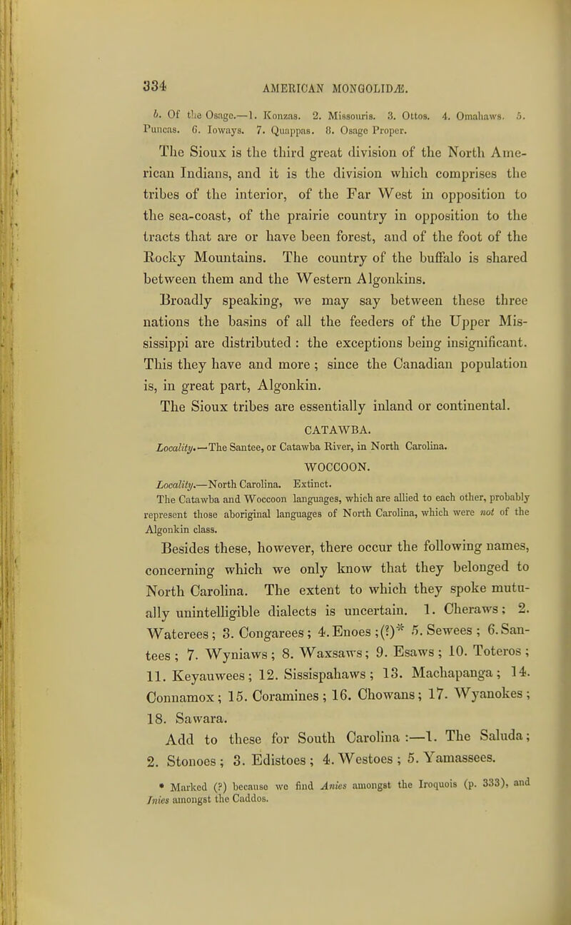 b. Of tLe Osjigo.—1. Konzds. 2. Missoiiris. 3. Ottos. 4. Omaliaws. .O. Puiicas. G. loways. 7. Quappas. 0. Osago Proper. The Sioux is the third great division of the North Ame- rican Indians, and it is the division which comprises the tribes of the interior, of the Far West in opposition to the sea-coast, of the prairie country in opposition to the tracts that are or have been forest, and of the foot of the Rocky Mountains. The country of the buffalo is shared between them and the Western Algonkins. Broadly speaking, we may say between these three nations the basins of all the feeders of the Upper Mis- sissippi are distributed : the exceptions being insignificant. This they have and more; since the Canadian population is, in great part, Algonkin. The Sioux tribes are essentially inland or continental. CATAWBA. 2;oca%.—The Santee, or Catawba River, in North Carolina. WOCCOON. Locality.—North Carolina. Extinct. The Catawba and Woccoon languages, which are allied to each other, probably represent those aboriginal languages of North Carolina, which were not of the Algonkin class. Besides these, however, there occur the following names, concerning which we only know that they belonged to North Carolina. The extent to which they spoke mutu- ally unintelligible dialects is uncertain. 1. Cheraws; 2. Waterees; 3. Congarees ; 4.Enoes ;(?)^^ ,5. Sewees ; 6.San- tees ; 7. Wyniaws; 8. Waxsaws; 9. Esaws ; 10. Toteros ; 11. Keyauwees; 12. Sissispahaws ; 13. Machapanga; 14. Connamox; 15. Coramines; 16. Chowans; 17. Wyanokes; 18. Sawara. Add to these for South Carolina :—l. The Saluda; 2. Stonoes; 3. Edistoes; 4.Westoes; 5.Yamassees. • Marked (?) because wo find Anics amongst the Iroquois (p. 333), and Jnies amongst tlie Caddos.