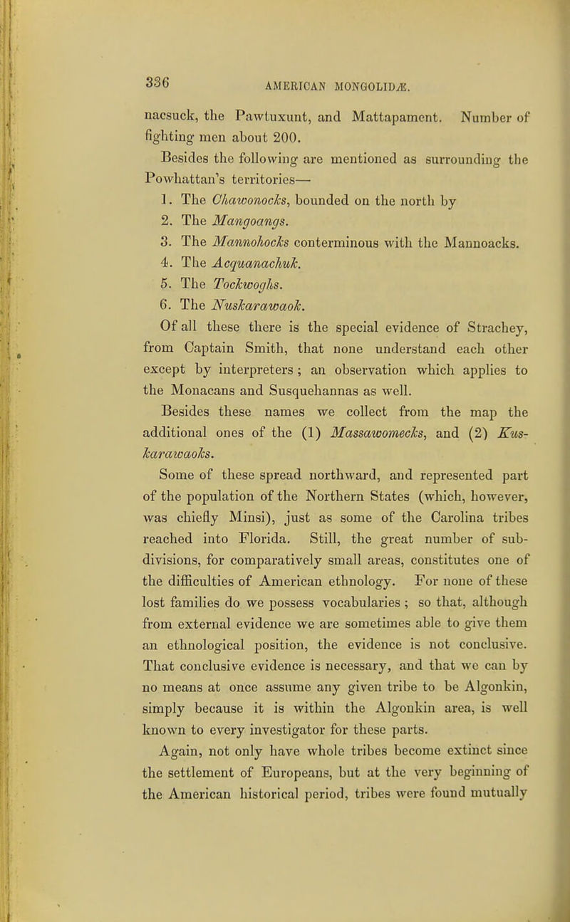 386 nacsuck, the Pawluxunt, and Mattapamcnt. Number of fighting men about 200. Besides the following are mentioned as surrounding the Powhattan's territories— 1. The Chawonocks, bounded on the north by 2. The Mangoangs. 3. The MannohocJcs conterminous with the Mannoacks. 4. The AcquanacliuJc. 5. The Tockwoghs. 6. The Nuskarawaok. Of all these there is the special evidence of Strachey, from Captain Smith, that none understand each other except by interpreters; an observation which applies to the Monacans and Susquehannas as well. Besides these names we collect from the map the additional ones of the (1) MassawomecJcs, and (2) Kus- harawaoTcs. Some of these spread northward, and represented part of the population of the Northern States (which, however, was chiefly Minsi), just as some of the Carolina tribes reached into Florida. Still, the great number of sub- divisions, for comparatively small areas, constitutes one of the difiiculties of American ethnology. For none of these lost families do we possess vocabularies ; so that, although from external evidence we are sometimes able to give them an ethnological position, the evidence is not conclusive. That conclusive evidence is necessary, and that we can by no means at once assume any given tribe to be Algonkin, simply because it is within the Algonkin area, is well known to every investigator for these parts. Again, not only have whole tribes become extinct since the settlement of Europeans, but at the very beginning of the American historical period, tribes were found mutually