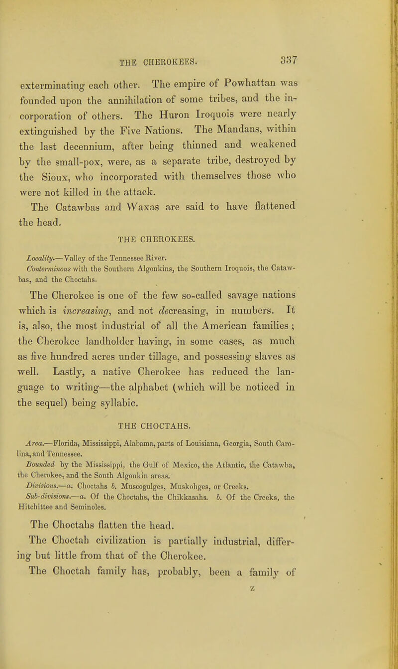 THE CIIEROKEES. exterminating each other. The empire of Powhattan was founded upon the annihilation of some tribes, and the in- corporation of others. The Huron Iroquois were nearly extinguished by the Five Nations. The Mandans, within the last decennium, after being thinned and weakened by the small-pox, were, as a separate tribe, destroyed by the Sioux, who incorporated with themselves those who were not killed in the attack. The Catawbas and Waxas are said to have flattened the head. THE CHEROKEES. Locality.—Valley of the Tennessee River. Conterminous with the Southern Algonkins, the Southern Iroquois, the Cataw- bas, and the Cheetahs. The Cherokee is one of the few so-called savage nations which is increasing, and not (decreasing, in numbers. It is, also, the most industrial of all the American families; the Cherokee landholder having, in some cases, as much as five hundred acres under tillage, and possessing slaves as well. Lastly, a native Cherokee has reduced the lan- guage to writing—the alphabet (which will be noticed in the sequel) being syllabic. THE CHOCTAHS. Area.—Florida, Mississippi, Alabama, parts of Louisiana, Georgia, South Caro- lina, and Tennessee. Bounded by the Mississippi, the Gulf of Mexico, the Atlantic, the Catawba, the Cherokee, and the South Algonkin areas. Divisions.—a. Cheetahs h. Muscogulges, Muskohges, or Creeks. Sub-divisions.—a. Of the Cheetahs, the Chikkasahs. b. Of the Creeks, the Hitchittee and Seminoles. The Choctahs flatten the head. The Choctah civilization is partially industrial, differ- ing but little from that of the Cherokee. The Choctah family has, probably, been a family of