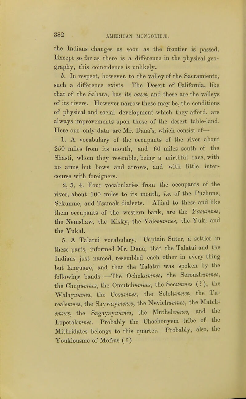 the Indians changes as soon as the frontier is passed. Except so far as there is a difference in the physical geo- graphy, this coincidence is unlikely. h. In respect, however, to the valley of the Sacramiento, such a difference exists. The Desert of California, like that of the Sahara, has its oases, and these are the valleys of its rivers. However narrow these may be, the conditions of physical and social development which they afford, are always improvements upon those of the desert table-land. Here our only data are Mr. Dana''s, which consist of— 1. A vocabulary of the occupants of the river about 250 miles from its mouth, and 60 miles south of the Shasti, whom they resemble, being a mirthful race, with no arms but bows and arrows, and with little inter- course with foreigners. 2, 3, 4. Four vocabularies from the occupants of the river, about 100 miles to its mouth, i.e. of the Puzhune, Sekumne, and Tsamak dialects. Allied to these and like them occupants of the western bank, are the Yasumnes, the Nemshaw, the Kisky, the Yalesumnes, the Yuk, and the Yukal. 5. A Talatui vocabulary. Captain Suter, a settler in these parts, informed Mr. Dana, that the Talatui and the Indians just named, resembled each other in every thing but language, and that the Talatui was spoken by the following bands:—The Ochekamnes, the Sevoushumnes, the Ghnpumnes, the Omntchmines, the Secumnes (?), the Walagumnes, the Gosumnes, the Sohhimnes, the Tu- reahnmes, the Sajwajmems, the Nevichwmnes, the Match- emnes, the Sagayay^mnes, the M.nthe\e7nnes, and the Lopotalmwes. Probably the Chochouyem tribe of the Mithridates belongs to this quarter. Probably, also, the Youkiousme of Mofras ( ?)