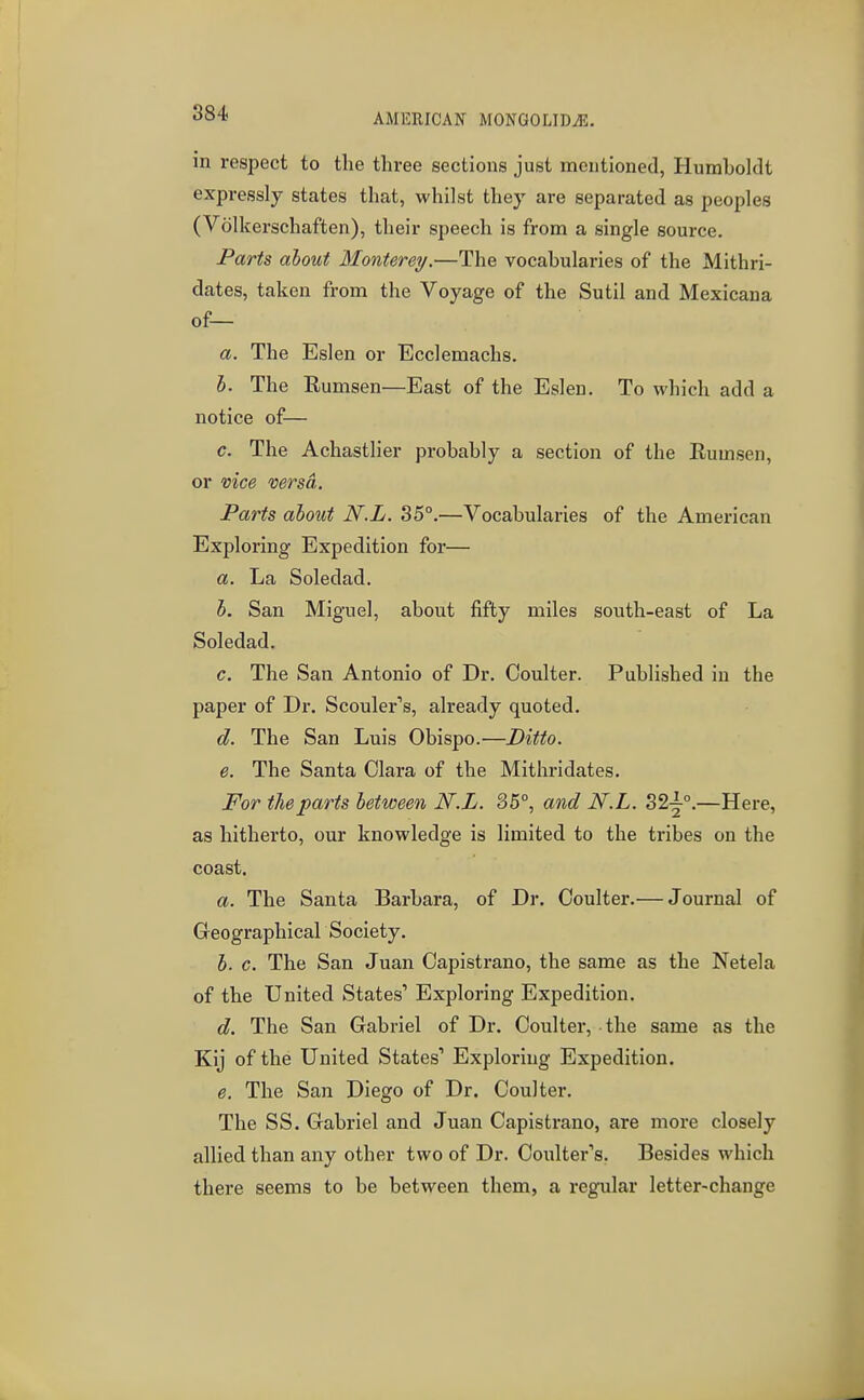 in respect to the three sections just mentioned, Humboldt expressly states that, whilst they are separated as peoples (Volkerschaften), their speech is from a single source. Parts about Monterey,—The vocabularies of the Mithri- dates, taken from the Voyage of the Sutil and Mexicana of— a. The Eslen or Ecclemachs. I. The Rumsen—East of the Eslen. To which add a notice of— c. The Achastlier probably a section of the Rumsen, or vice mrsd. Parts about N.L. 35°.—Vocabularies of the American Exploring Expedition for— a. La Soledad. b. San Miguel, about fifty miles south-east of La Soledad. c. The San Antonio of Dr. Coulter. Published in the paper of Dr. Scouler's, already quoted. d. The San Luis Obispo.—Ditto. e. The Santa Clara of the Mithridates. For the parts between N.L. 85°, and N.L. S2^°.—Here, as hitherto, our knowledge is limited to the tribes on the coast. a. The Santa Barbara, of Dr. Coulter.— Journal of Greographicar Society. h. c. The San Juan Capistrano, the same as the Netela of the United States' Exploring Expedition. d. The San Gabriel of Dr. Coulter, the same as the Kij of the United States' Exploring Expedition. e. The San Diego of Dr. Coulter. The SS. Gabriel and Juan Capistrano, are more closely allied than any other two of Dr. Coulter's. Besides which there seems to be between them, a regular letter-change