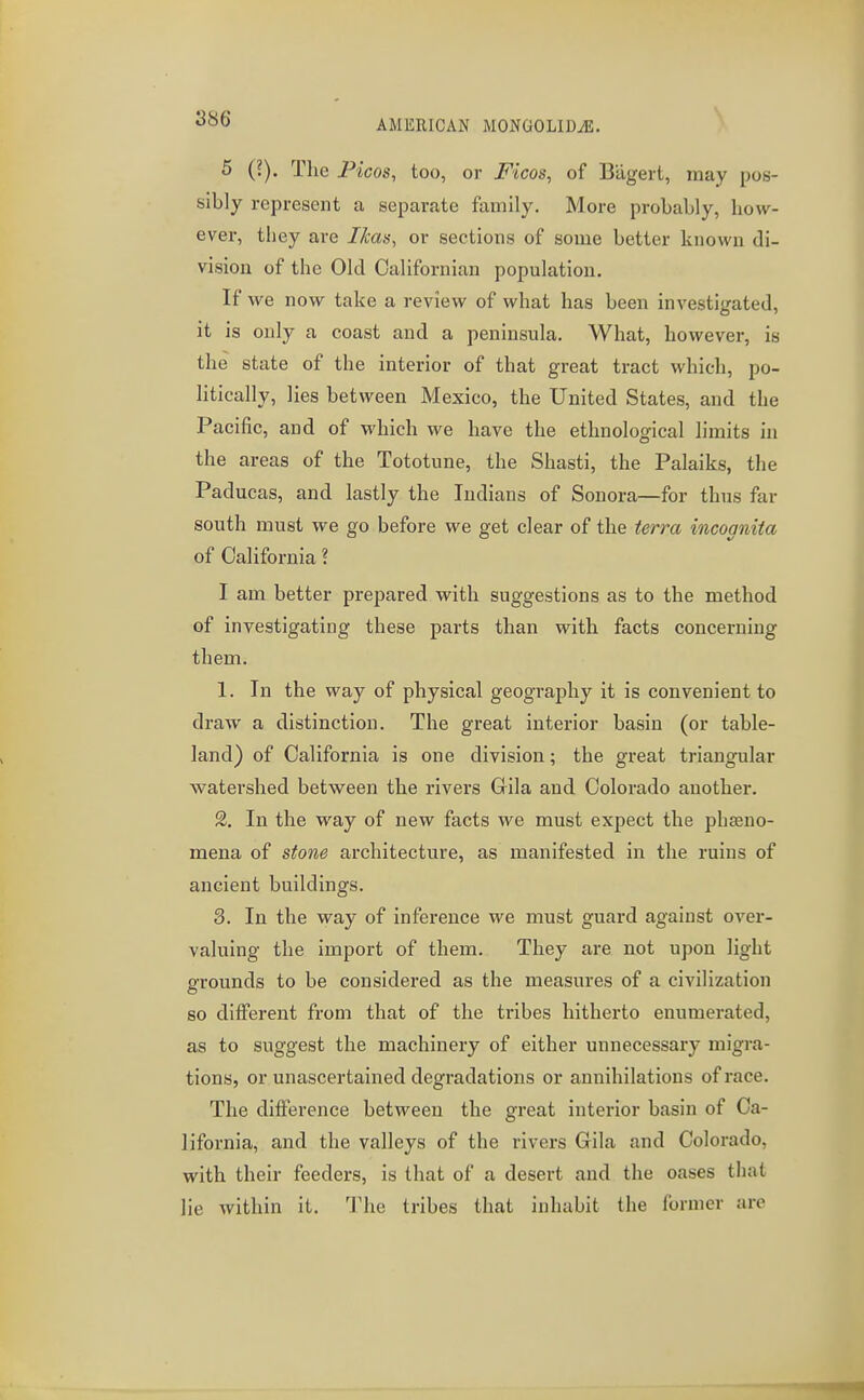 5 (?). The Ficos, too, or Ficos, of Biigert, may pos- sibly represent a separate family. More probably, how- ever, they are Ikas, or sections of some better known di- vision of the Old Californian population. If we now take a review of what has been investigated, it is only a coast and a peninsula. What, however, is the stcite of the interior of that great tract which, po- litically, lies between Mexico, the United States, and the Pacific, and of which we have the ethnological limits in the areas of the Tototune, the Shasti, the Palaiks, the Paducas, and lastly the Indians of Souora—for thus far south must we go before we get clear of the terra incognita of California ? I am better prepared with suggestions as to the method of investigating these parts than with facts concerning them. 1. In the way of physical geography it is convenient to draw a distinction. The great interior basin (or table- land) of California is one division; the great triangular watershed between the rivers Grila and Colorado another. 2. In the way of new facts we must expect the phaeno- mena of stone architecture, as manifested in the ruins of ancient buildings. 3. In the way of inference we must guard against over- valuing the import of them. They are not upon light grounds to be considered as the measures of a civilization so different from that of the tribes hitherto enumerated, as to suggest the machinery of either unnecessary migra- tions, or unascertained degradations or annihilations of race. The difference between the great interior basin of Ca- lifornia, and the valleys of the rivers Gila and Colorado, with their feeders, is that of a desert and the oases that lie within it. The tribes that inhabit the former are