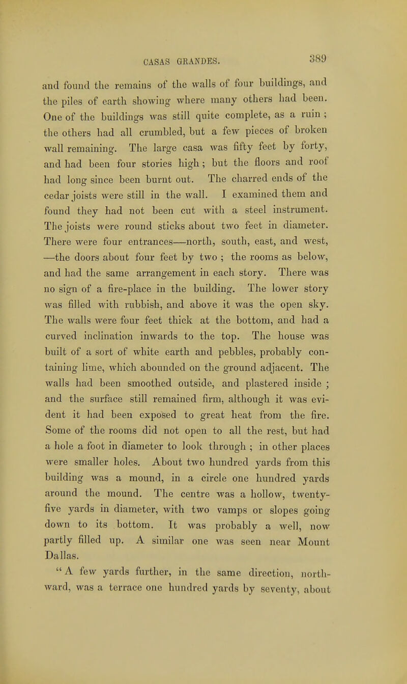 CASAS GRANDES. -jMy and found the remains of the walls of four buildings, and the piles of earth showing where many others had been. One of the buildings was still quite complete, as a ruin ; the others had all crumbled, but a few pieces of broken wall remaining. The large casa was fifty feet by forty, and had been four stories high; but the floors and roof had long since been burnt out. The charred ends of the cedar joists were still in the wall. I examined them and found they had not been cut with a steel instrument. The joists were round sticks about two feet in diameter. There were four entrances—north, south, east, and west, —the doors about four feet by two ; the rooms as below, and had the same arrangement in each story. There was no sign of a fire-place in the building. The lower story was filled with rubbish, and above it was the open sky. The walls were four feet thick at the bottom, and had a curved inclination inwards to the top. The house was built of a sort of white earth and pebbles, probably con- taining lime, which abounded on the ground adjacent. The walls had been smoothed outside, and plastered inside ; and the surface still remained firm, although it was evi- dent it had been exposed to great heat from the fire. Some of the rooms did not open to all the rest, but had a hole a foot in diameter to look through ; in other places were smaller holes. About two hundred yards from this building was a mound, in a circle one hundred yards around the mound. The centre was a hollow, twenty- five yards in diameter, with two vamps or slopes going down to its bottom. It was probably a well, now partly filled up. A similar one was seen near Mount Dallas. A few yards further, in the same direction, north- ward, was a terrace one hundred yards by seventy, about