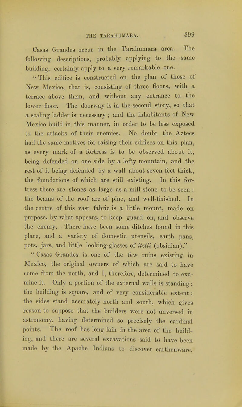 THE TARAIIUMARA. Casas Grandes occur in the Tarahumara area. The following descriptions, probably applying to the same building, certainly apply to a very remarkable one.  This edifice is constructed on the plan of those of New Mexico, that is, consisting of three floors, with a terrace above them, and without any entrance to the lower floor. The doorway is in the second story, so that a scaling ladder is necessary; and the inhabitants of New Mexico build in this manner, in order to be less exposed to the attacks of their enemies. No doubt the Aztecs had the same motives for raising their edifices on this plan, as every mark of a fortress is to be observed about it, being defended on one side by a lofty mountain, and the rest of it being defended by a wall about seven feet thick, the foundations of which are still existing. In this for- tress there are stones as large as a mill- stone to be seen : the beams of the roof are of pine, and well-finished. In the centre of this vast fabric is a little mount, made on purpose, by what appears, to keep guard on, and observe the enemy. There have been some ditches found in this place, and a variety of domestic utensils, earth pans, pots, jars, and little looking-glasses of itztli (obsidian).  Oasas Grrandes is one of the few ruins existing in Mexico, the original owners of which are said to have come from the north, and I, therefore, determined to exa- mine it. Only a portion of the external walls is standing; the building is square, and of very considerable extent; the sides stand accurately north and south, which gives reason to suppose that the builders were not unversed in astronomy, having determined so precisely the cardinal points. The roof has long lain in the area of the build- ing, and there are several excavations said to have been made by the Apache Indians to discover earthenware,