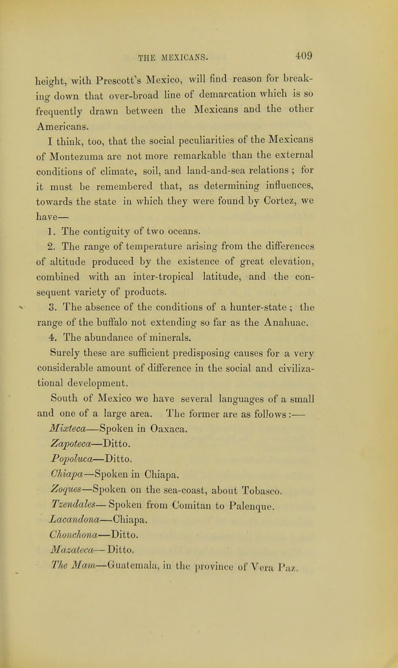 height, with Frescott's Mexico, will find reason for break- ing down that over-broad line of demarcation which is so frequently drawn between the Mexicans and the other Americans. I think, too, that the social peculiarities of the Mexicans of Montezuma are not more remarkable than the external conditions of climate, soil, and laud-and-sea relations ; for it must be remembered that, as determining influences, towards the state in which they were found by Cortez, we have— 1. The contiguity of two oceans. 2. The range of temperature arising from the diiferences of altitude produced by the existence of great elevation, combined with an inter-tropical latitude, and the con- sequent variety of products. 3. The absence of the conditions of a hunter-state ; the range of the buffalo not extending so far as the Anahuac. 4. The abundance of minerals. Surely these are sufficient predisposing causes for a very considerable amount of difference in the social and civiliza- tional development. South of Mexico we have several languages of a small and one of a large area. The former are as follows :— Mixteca—Spoken in Oaxaca. Zapoteca—Ditto. Popoluca—Ditto. CMapa—Spoken in Chiapa. Zoques—Spoken on the sea-coast, about Tobasco. Tzendales—Spoken from Comitan to Palenque. Lacandona—Chiapa. Choiichona—Ditto. Mazateca— Ditto. lite Mam—Guatemala, in the province of Vera Paz.