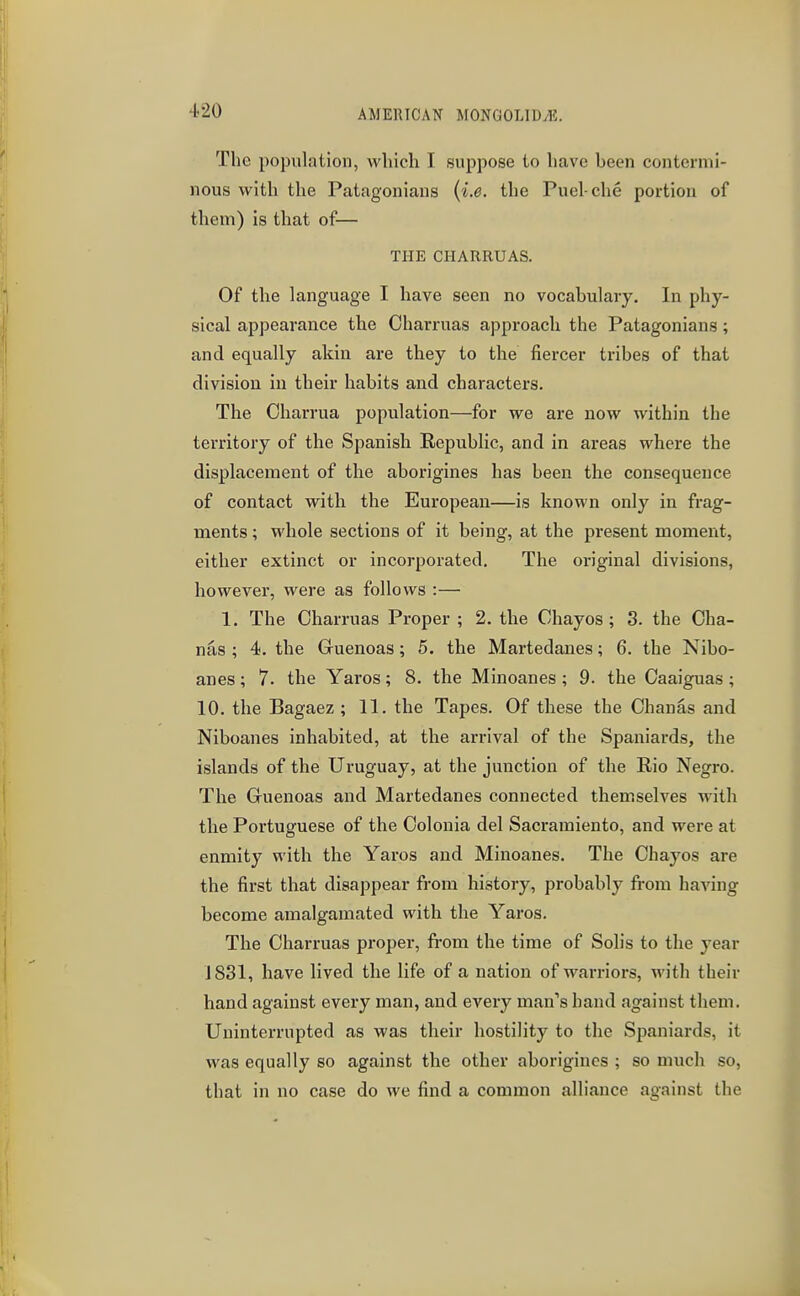 The population, which I suppose to have heen contermi- nous with the Patagoniaus {i.e. the Puel-che portion of them) is that of— THE CHARRUAS. Of the language I have seen no vocabulary. In phy- sical appearance the Charruas approach the Patagonians; and equally akin are they to the fiercer tribes of that division in their habits and characters. The Oharrua population—for we are now within the territory of the Spanish Republic, and in areas where the displacement of the aborigines has been the consequence of contact with the European—is known only in frag- ments ; whole sections of it being, at the present moment, either extinct or incorpoi-ated. The original divisions, however, were as follows :— 1. The Charruas Proper ; 2. the Chayos; 3. the Cha- nas ; 4. the Gruenoas; 5. the Martedanes; 6. the Nibo- anes; 7. the Yaros; 8. the Minoanes; 9. the Oaaiguas ; 10. the Bagaez ; 11. the Tapes. Of these the Ohanas and Niboanes inhabited, at the arrival of the Spaniards, the islands of the Uruguay, at the junction of the Rio Negro. The Guenoas and Martedanes connected themselves with the Portuguese of the Oolonia del Sacramiento, and were at enmity with the Yaros and Minoanes. The Chayos are the first that disappear from history, probably from having become amalgamated with the Yaros. The Charruas proper, from the time of Solis to the year J 831, have lived the life of a nation of warriors, with their hand against every man, and every man's hand against them. Uninterrupted as was their hostility to the Spaniards, it was equally so against the other aborigines ; so much so, that in no case do we find a common alliance against the