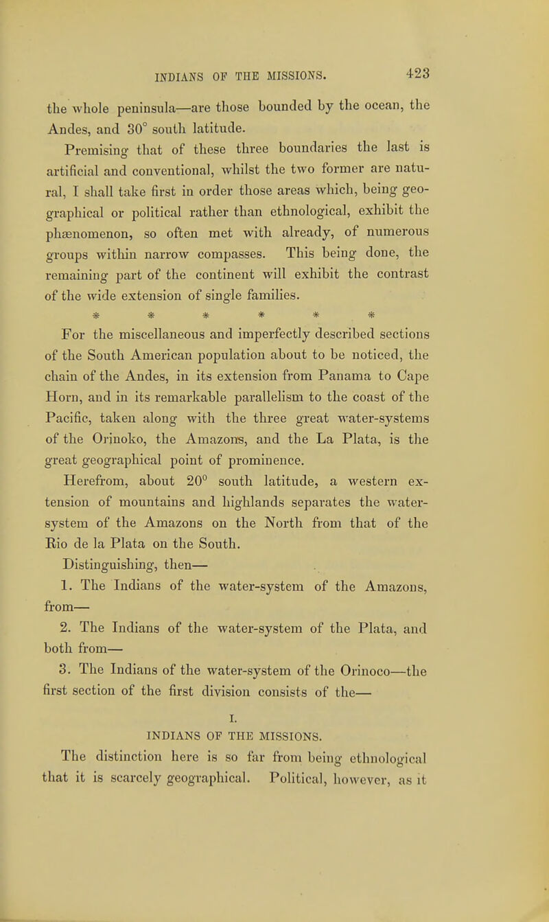 the whole peninsula—are those bounded by the ocean, the Andes, and 30° south latitude. Premising that of these three boundaries the last is artificial and conventional, whilst the two former are natu- ral, I shall take first in order those areas which, being geo- graphical or political rather than ethnological, exhibit the phaenomenon, so often met with already, of numerous groups within narrow compasses. This being done, the remaining part of the continent will exhibit the contrast of the wide extension of single families. ****** For the miscellaneous and imperfectly described sections of the South American population about to be noticed, the chain of the Andes, in its extension from Panama to Cape Horn, and in its remarkable parallelism to the coast of the Pacific, taken along with the three great water-systems of the Orinoko, the Amazons, and the La Plata, is the great geographical point of prominence. Herefrom, about 20° south latitude, a western ex- tension of mountains and highlands separates the water- system of the Amazons on the North from that of the Rio de la Plata on the South. Distinguishing, then— 1. The Indians of the water-system of the Amazons, from— 2. The Indians of the water-system of the Plata, and both from— 3. The Indians of the water-system of the Orinoco—the first section of the first division consists of the— I. INDIANS OF THE MISSIONS. The distinction here is so far from being ethnological that it is scarcely geographical. Political, however, as it