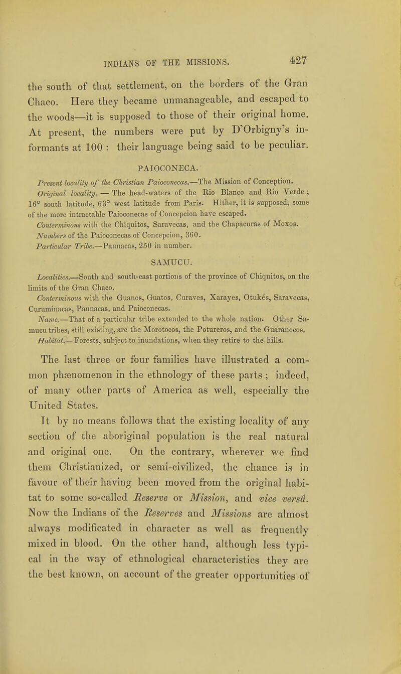 4-27 the south of that settlement, on the borders of the Gran Chaco. Here they became unmanageable, and escaped to the woods—it is supposed to those of their original home. At present, the numbers were put by D'Orbigny's in- formants at 100 : their language being said to be peculiar. PAIOCONECA. Present localitij of the Christian Paioconecas.—The Mission of Conception. Original locality. — The head-waters of the Rio Blanco and Rio Verde ; 16° south latitude, 63° west latitude from Paris. Hither, it is supposed, some of the more intractable Paioconecas of Concepcion have escaped. CoJiterminoiis with the Chiquitos, Saravecas, and the Chapacuras of Moxos. Numbers of the Paioconecas of Concepcion, 360. Particular Tribe.—Paunacas, 250 in number. SAMUCU. Localities.—South and soutli-east portions of the province of Chiquitos, on the limits of the Gran Chaco. Conterminous with the Guanos, Guatos, Curaves, Xarayes, Otukes, Saravecas, Curuminacas, Paunacas, and Paioconecas. Name.—That of a particular tribe extended to the whole nation. Other Sa- mucu tribes, still existing, are the Morotocos, the Potureros, and the Guaranocos. Habitat.—Forests, subject to inundations, when they retire to the hills. The last three or four families have illustrated a com- mon phsenomenon in the ethnology of these parts ; indeed, of many other parts of America as well, especially the United States. It by no means follows that the existing locality of any section of the aboriginal population is the real natural and original one. On the contrary, wherever we find them Christianized, or semi-civilized, the chance is in favour of their having been moved from the original habi- tat to some so-called Reserve or Mission, and vice versd. Now the Indians of the Reserves and Missions are almost always modificated in character as well as frequently mixed in blood. On the other hand, although less typi- cal in the way of ethnological characteristics they are the best known, on account of the greater opportunities of