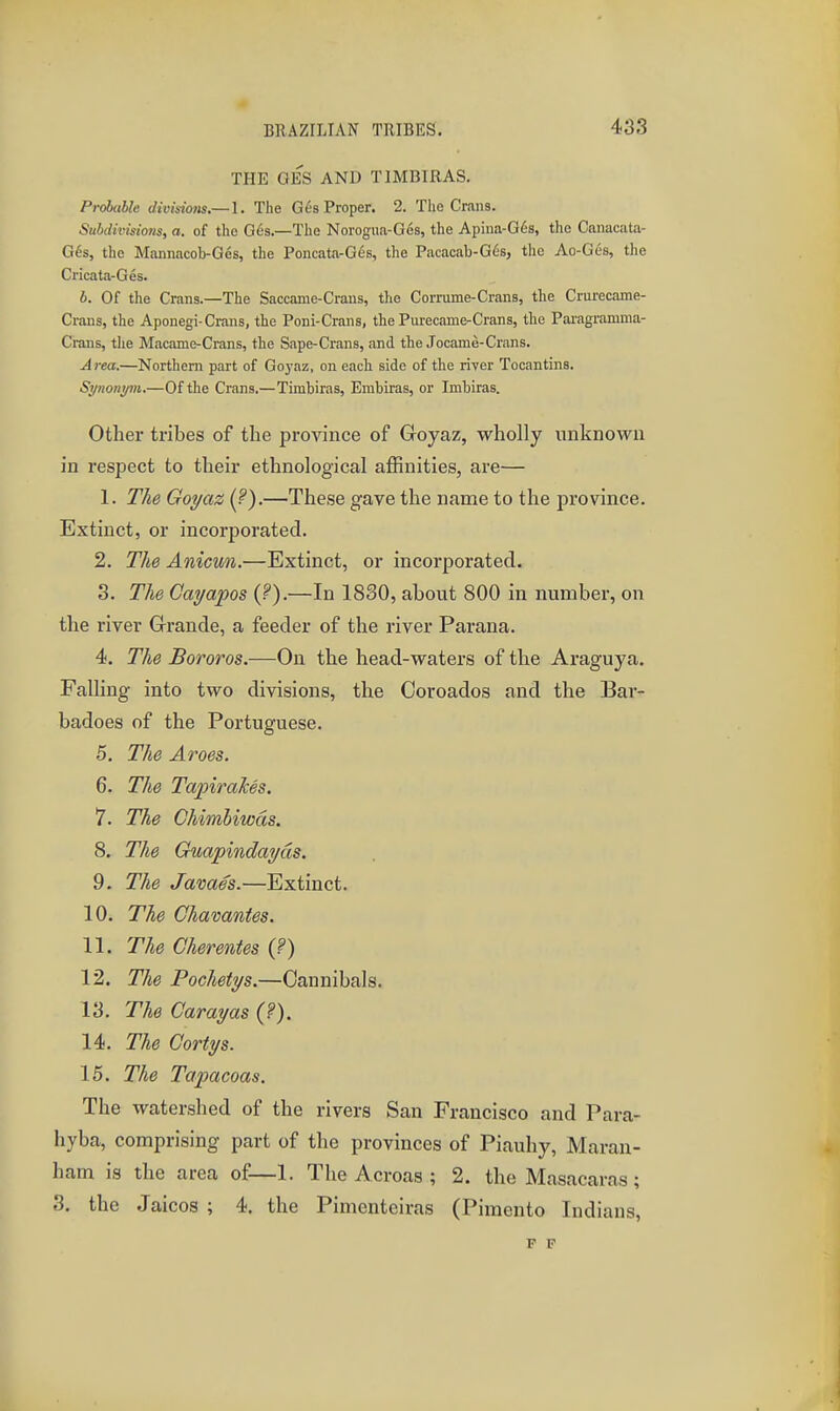 THE GES AND TIMBIRAS. Probable divisiotts,— 1. The G68 Proper. 2. The Crans. Subdivlsiojis, a. of the G6s.—The Norogua-Ges, the Apiua-G^s, the Canacata- G6s, the Mannacob-Ges, the Poncata-G4s, the Pacacab-G6s, the Ao-Ges, the Cricata-Ges. b. Of the Crans.—The Saccame-Crans, the Corrume-Crans, the Crurecame- Crans, the Aponegi-Crans, the Poni-Crans, the Purecame-Crans, the Pai'agramma- Crans, tlie Macame-Crans, the Sape-Crans, .and the Jocame-Crans. Area.—Northern part of Go}-az, on each side of the river Tocantins. Synonym,—Of the Crans.—Timbiras, Embiras, or Imbiras. Other tribes of the province of Goyaz, wholly unknown in respect to their ethnological affinities, are— 1. The Goyaz (.^).—These gave the name to the province. Extinct, or incorporated. 2. The Anicun.—Extinct, or incorporated. 3. The Cayapos {?).—In 1830, about 800 in number, on the river Grande, a feeder of the river Parana. 4. The Bororos.—On the head-waters of the Araguya. Falling into two divisions, the Coroados and the Bar- badoes of the Portuguese. 5. The Aroes. 6. The TapiraJces. 7. The Chimliwds. 8. The Guapindayds. 9. The James.—Extinct. 10. The Chavantes. 11. The Cherentes {?) 12. The Pochetys.—Cannibals. 13. The Carayas {?). 14. The Cortys. 15. The Tapacoas. The watershed of the rivers San Francisco and Para- hyba, comprising part of the provinces of Piauhy, Maran- ham is the area of—1. The Acroas ; 2. the Masacaras; 3. the Jaicos ; 4. the Pimenteiras (Pimento Indians, F F