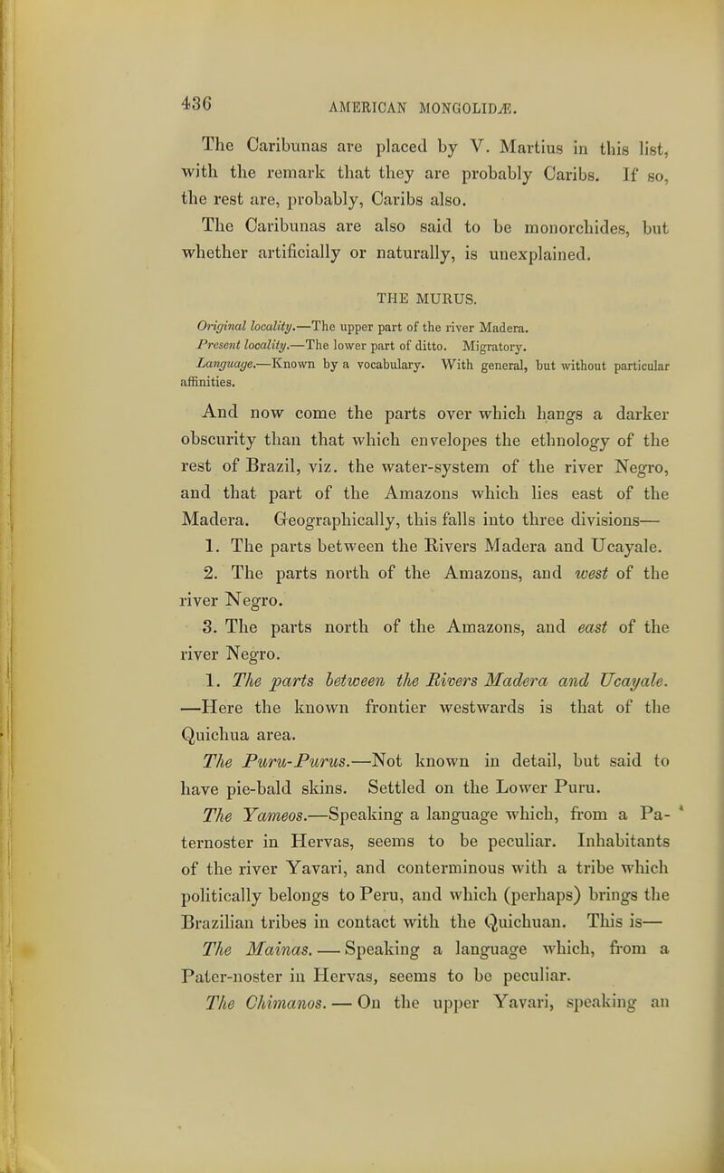 The Caribunas are placed by V. Martius in this list, with the remark that they are probably Caribs. If so, the rest are, probably, Caribs also. The Caribunas are also said to be monorchides, but whether artificially or naturally, is unexplained. THE MURUS. Original hcality.—The upper part of the river Madera. Present locality.—The lower part of ditto. Migratory. Language.—Known by n vocabulary. With general, but without particular affinities. And now come the parts over which hangs a darker obscurity than that which envelopes the ethnology of the rest of Brazil, viz, the water-system of the river Negro, and that part of the Amazons which lies east of the Madera. Geographically, this falls into three divisions— 1. The parts between the Rivers Madera and Ucayale. 2. The parts north of the Amazons, and west of the river Negro. 3. The parts north of the Amazons, and east of the river Negro. 1. The parts between the Rivers Madera and Ucayale. —Here the known frontier westwards is that of the Quichua area. The Puru-Purus.—Not known in detail, but said to have pie-bald skins. Settled on the Lower Puru. The Yameos.—Speaking a language which, from a Pa- ternoster in Hervas, seems to be peculiar. Inhabitants of the river Yavari, and conterminous with a tribe which politically belongs to Peru, and which (perhaps) brings the Brazilian tribes in contact with the Quichuan. This is— The Mainas. — Speaking a language which, fi-om a Patcr-noster in Hervas, seems to be peculiar. The Chimanos. — On the upper Yavari, speaking an