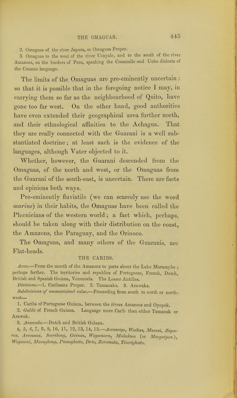 2. Omaguas of the river Japura, or Oniagiias Proper. 3. Omaguaa to the west of the river Ucayalc, and to the south of tiic river Araiizons, on the borders of Peru, speaking the Cocamello and Ucbo dialects of the Cocamo language. The limits of the Omaguas are pre-eminently uncertain : so that it is possible that in the foregoing notice I may, in carrying them so far as the neighbourhood of Quito, have gone too far west. On the other hand, good authorities have even extended their geographical area further north, and their ethnological affinities to the Achagua. That they are really connected with the Guarani is a well sub- stantiated doctrine; at least such is the evidence of the languages, although Vater objected to it. Whether, however, the Guarani descended from the Omaguas, of the north and west, or the Omaguas from the Guarani of the south-east, is uncertain. There are facts and opinions both ways. Pre-eminently fluviatile (we can scarcely use the word marine) in their habits, the Omaguas have been called the Phoenicians of the western world; a fact which, perhaps, should be taken along with their distribution on the coast, the Amazons, the Paraguay, and the Orinoco. The Omaguas, and many others of the Guaranis, are Flat-heads. THE CARIBS. Area.—From the mouth of the Amazons to parts about the Lake Maracaybo ; perhaps farther. The territories and republics of Portuguese, French, Dutch, British and Spanish Guiana, Venezuela. The Lesser Antilles. Divisions.—1. Caribeans Proper. 2. Tamanaks. 3. Arawaks. Subdivisions of unascertained value.—Proceeding from south to north or north- west— L Caribs of Portuguese Guiana, between the rivers Amazons and Oj'opok. 2, Galibi of French Guiana. Language more Carib than either Tamanak or Arawak. 3, Arawaks.—Dutch and British Guiana. 4, 5, 6, 7, 8, 9, 10, 11, 12, 13, 14, IB.—Accawai/s, Waikas, Maciisi, Zajya- ras, Arecutias, Soerikong, Guinau, Wayamara, Mukakiva (or Maojteli/an), Wot/atcai, Afaonykong, Pianogliotlo, Drio, Zaramata, Tiverigkotto.