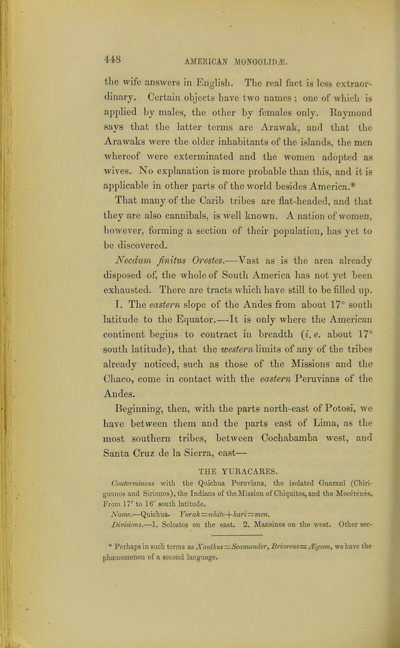 the wife answers in English. The real fact is less extraor- dinary. Certain objects have two names ; one of which is applied by males, the other by females only. Raymond says that the latter terms arc Arawak, and that the Arawaks were the older inhabitants of the islands, the men whereof were exterminated and the women adopted as wives. No explanation is more probable than this, and it is applicable in other parts of the world besides America.* That many of the Carib tribes are flat-headed, and that they are also cannibals, is well known. A nation of women, however, forming a section of their population, has yet to be discovered. Necdum finitus Orestes.—Vast as is the area already disposed of, the whole of South America has not yet been exhausted. There are tracts which have still to be filled up. I. The eastern slope of the Andes from about 17° south latitude to the Equator.—It is only where the American continent begins to contract in breadth (i.e. about 17° south latitude), that the westernlimits of any of the tribes already noticed, such as those of the Missions and the Ohaco, come in contact with the eastern Peruvians of the Andes. Beginning, then, with the parts north-east of Potosi, we have between them and the parts east of Lima, as the most southern tribes, between Cochabamba west, and Santa Cruz de la Sierra, east— THE YURACAEES. Conterminous with the Quichua Peruvi.ins, the isolated Guarani (Chiri- giianos and Sirionos), the Indians of the Mission of Chiquitos, and the Moc6tenes. From 17' to 16' south latitude. Name.—Quichua. Yurah =jvhiie-\-kari=imen. Divisions.—1. Solostos on the east. 2. Mansinos on the west. Other sec- • Perhaps in such terms as Xanthus—Scamander, Briareus=j'Egeon, we have the phasnomenon of n second language.