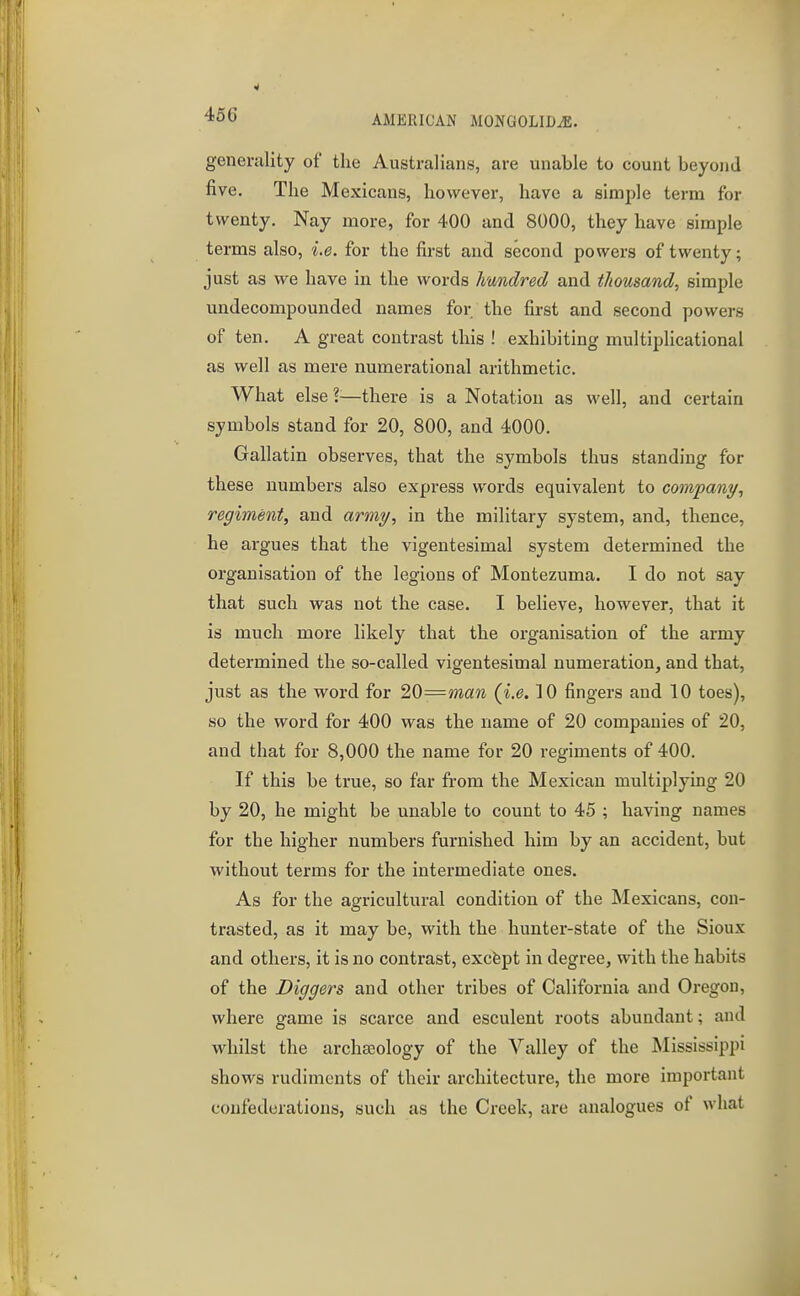 456 AMERICAN MONGOLIDiE. generality of the Australians, are unable to count beyond five. The Mexicans, however, have a simple term for twenty. Nay more, for 400 and 8000, they have simple terms also, i.e. for the first and second powers of twenty; just as we have in the words hundred and thousand, simple undecompounded names for the first and second powers of ten. A great contrast this ! exhibiting multiplicational as well as mere numerational arithmetic. What else I—there is a Notation as well, and certain symbols stand for 20, 800, and 4000. Gallatin observes, that the symbols thus standing for these numbers also express words equivalent to company, regiment, and army, in the military system, and, thence, he argues that the vigentesimal system determined the organisation of the legions of Montezuma. I do not say that such was not the case. I believe, however, that it is much more likely that the organisation of the army determined the so-called vigentesimal numeration, and that, just as the word for 2Q=man (i.e. 10 fingers and 10 toes), so the word for 400 was the name of 20 companies of 20, and that for 8,000 the name for 20 regiments of 400. If this be true, so far from the Mexican multiplying 20 by 20, he might be unable to count to 45 ; having names for the higher numbers furnished him by an accident, but without terms for the intermediate ones. As for the agricultural condition of the Mexicans, con- trasted, as it may be, with the hunter-state of the Sioux and others, it is no contrast, excfept in degree, with the habits of the Diggers and other tribes of California and Oregon, where game is scarce and esculent roots abundant; and whilst the archa;ology of the Valley of the Mississippi shows rudiments of their architecture, the more important confederations, such as the Creek, are analogues of what