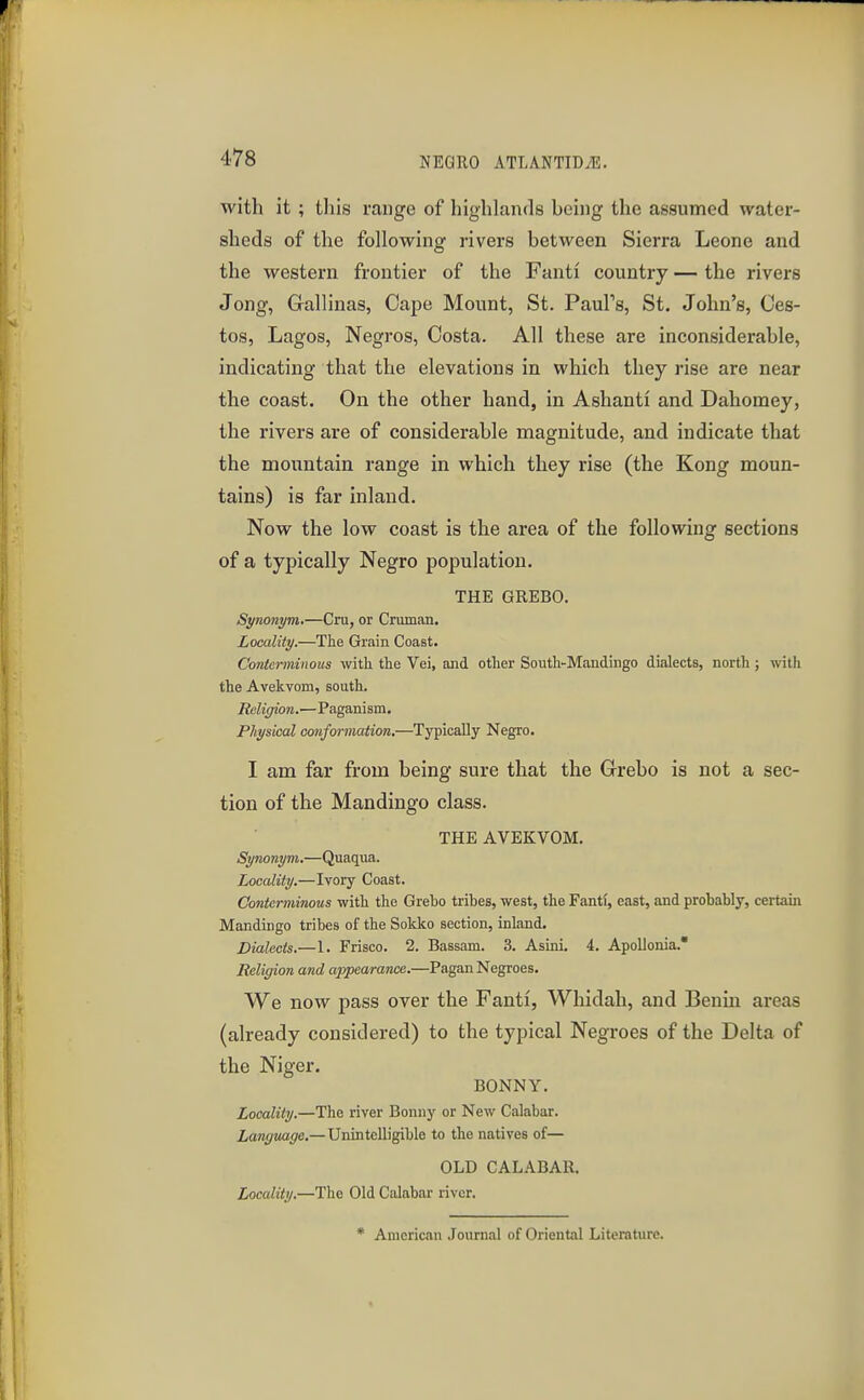 with it ; this range of highlands being the assumed water- sheds of the following rivers between Sierra Leone and the western frontier of the Fanti country — the rivers Jong, Grallinas, Cape Mount, St. PauFs, St. John's, Ces- tos, Lagos, Negros, Costa. All these are inconsiderable, indicating that the elevations in which they rise are near the coast. On the other hand, in Ashanti and Dahomey, the rivers are of considerable magnitude, and indicate that the mountain range in which they rise (the Kong moun- tains) is far inland. Now the low coast is the area of the following sections of a typically Negro population. THE GREBO. Synonym.—Cm, or Cruman. Locality.—The Grain Coast. Conterminous with the Vei, and other South-Mandingo dialects, north ; with the Avekvom, south. Religion.—Paganism. Physical conformation,—Typically Negro. I am far from being sure that the Grebo is not a sec- tion of the Mandingo class. THE AVEKVOM. Synonym.—Quaqua. Locality.—Ivory Coast. Conterminous with the Grebo tribes, west, the Fantf, east, and probably, certain Mandingo tribes of the Sokko section, inland. Dialects.—1. Frisco. 2. Bassam. 3. Asini. 4. Apolionia. Religion and appearance.—Pagan Negroes. We now pass over the Fanti, Whidah, and Benin areas (already considered) to the typical Negroes of the Delta of the Niger. BONNY. Locality.—The river Bonny or New Calabar. Language.—Unintelligible to the natives of— OLD CALABAR. Locality.—The Old Calabar river. • American Journal of Oriental Literature.