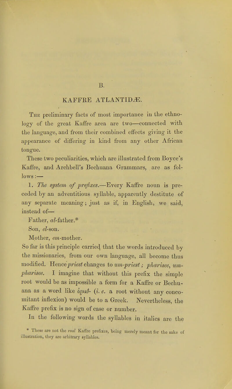 B. KAFFRE ATLANTIDiE. The preliminary facts of most importance iu the ethno- logy of the great KafFre area are two—connected with the language, and from their combined effects giving it the appearance of differing in kind from any other African tongue. These two pecuharities, which are illustrated from Boyce's Kaffre, and Archbell's Bechuaua Grammars, are as fol- lows :— 1. The system of prefixes.—Every Kaffre noun is pre- ceded by an adventitious syllable, apparently destitute of any separate meaning; just as if, in English, we said, instead of— Father, a?-father.* Son, e^son. Mother, em-mother. So far is this principle carriec] that the words introduced by the missionaries, from our own language, all become thus modified. Hence priest changes to um-priesf; j^harisee, um- pharisee. I imagine that without this prefix the simple root would be as impossible a form for a Kaffre or Bechu- ana as a word like 6§viO- (i. e. a root without any conco- mitant inflexion) would be to a Greek. Nevertheless, the Kaffre prefix is no sign of case or number. In the following words the syllables in italics arc the * These are not the real KalTro prefixes, being merely meant for the sake of illustration, they arc arbitriu-y syllables.