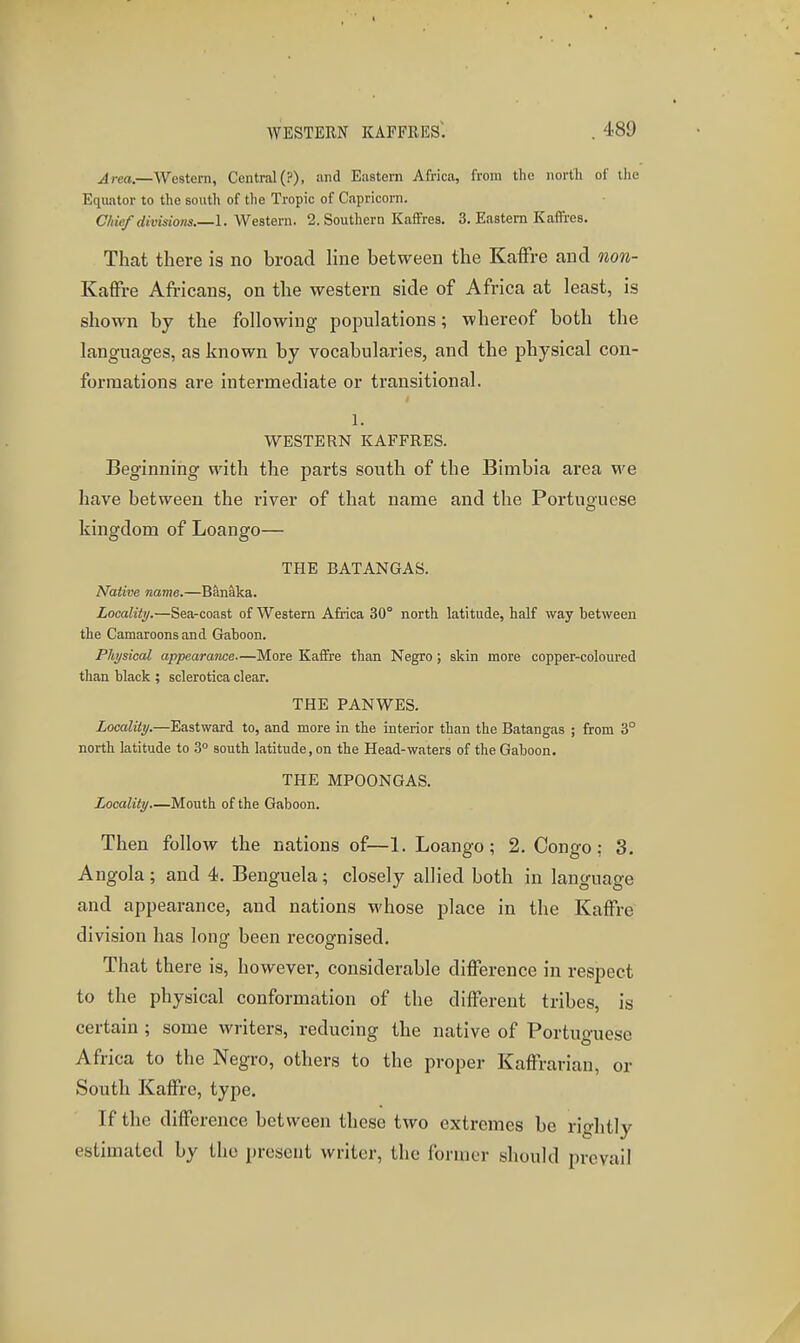 ^rea.—Western, Central(?), and Eastern Africa, from the nortli of tlie Equator to the south of tlie Tropic of Capricorn. Chief divisions.—1. Western. 2. Southern Kaffres. 3. Eastern Kaffies. That there is no broad Hne between the KafFre and non- KafFre Africans, on the western side of Africa at least, is shown by the following populations; whereof both the languages, as known by vocabularies, and the physical con- formations are intermediate or transitional. 1. WESTERN KAFFRES. Beginning with the parts south of the Bimbia area we have between the river of that name and the Portuguese kingdom of Loango— THE BATANGAS. Native name.—Banaka. Localiii/.—Sea-coast of Western Africa 30° north latitude, half way between the Camaroons and Gaboon. Physical appearance—More KafTre than Negro ; skin more copper-coloured than black ; sclerotica clear. THE PANWES. Locality.—Eastward to, and more in the interior than the Batangas ; from 3° north latitude to 3° south latitude, on the Head-waters of the Gaboon. THE MPOONGAS. Locality—Mouth of the Gaboon. Then follow the nations of—1. Loango; 2. Congo; 3. Angola; and 4. Benguela; closely allied both in language and appearance, and nations whose place in the Kaffre division has long been recognised. That there is, however, considerable difference in respect to the physical conformation of the different tribes, is certain ; some writers, reducing the native of Portuguese Africa to the Negro, others to the proper Kaffrarian, or South Kaffre, type. If the difference between these two extremes be rightly estimated by the present writer, the former should prevail