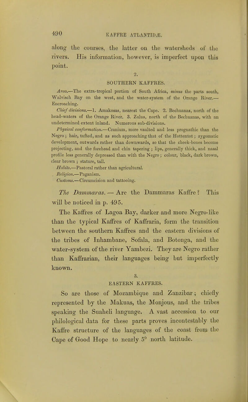 along the courses, the latter on the watersheds of the rivers. His information, however, is imperfect upon this point. 2. SOUTHERN KAFFRES. Area.—The extra-tropical portion of South Africa, minus the parts south, Walvisch Bay on the west, and the water-system of the Orange River.— Encroaching. Chief divisions.—1. Amalcosas, nearest the Cape. 2. Bechuanas, north of the head-waters of the Orange River. 3. Zulus, north of the Bechuanas, with an undetermined extent inland. Numerous sub-diyisions. Physical conformation.—Cranium, more vaulted and less prognathic than the Negro ; hair, tufted, and as such approaching that of the Hottentot; zygomatic development, outwards rather than downwards, so that the cheek-bones become projecting, and the forehead and chin tapering ; lips, generally thick, and nasal profile less generally depressed than with the Negro ; colour, black, dark brown, clear brown ; stature, tall. Habits.—Pastoral rather than agricultural. Religion.—Paganism. Cusioins.—Circumcision and tattooing. The Dammaras. — Are the Dammaras KafFre ? This will be noticed in p. 495. The KafFres of Lagoa Bay, darker and more Negro-like than the typical Kaffres of Kaffiraria, form the transition between the southern KaiFres and the eastern divisions of the tribes of Inhambane, Sofala, and Botonga, and the water-system of the river Yambezi. They are Negro rather than KafFrarian, their languages being but imperfectly known. 3. EASTERN KAFFRES. So are those of Mozambique and Zanzibar; chiefly represented by the Makuas, the Monjous, and the tribes speaking the Suaheli language. A vast accession to our philological data for these parts proves incoutcstably the KafFre structure of the languages of the coast from the Cape of Good Hope to nearly 5^ north latitude.