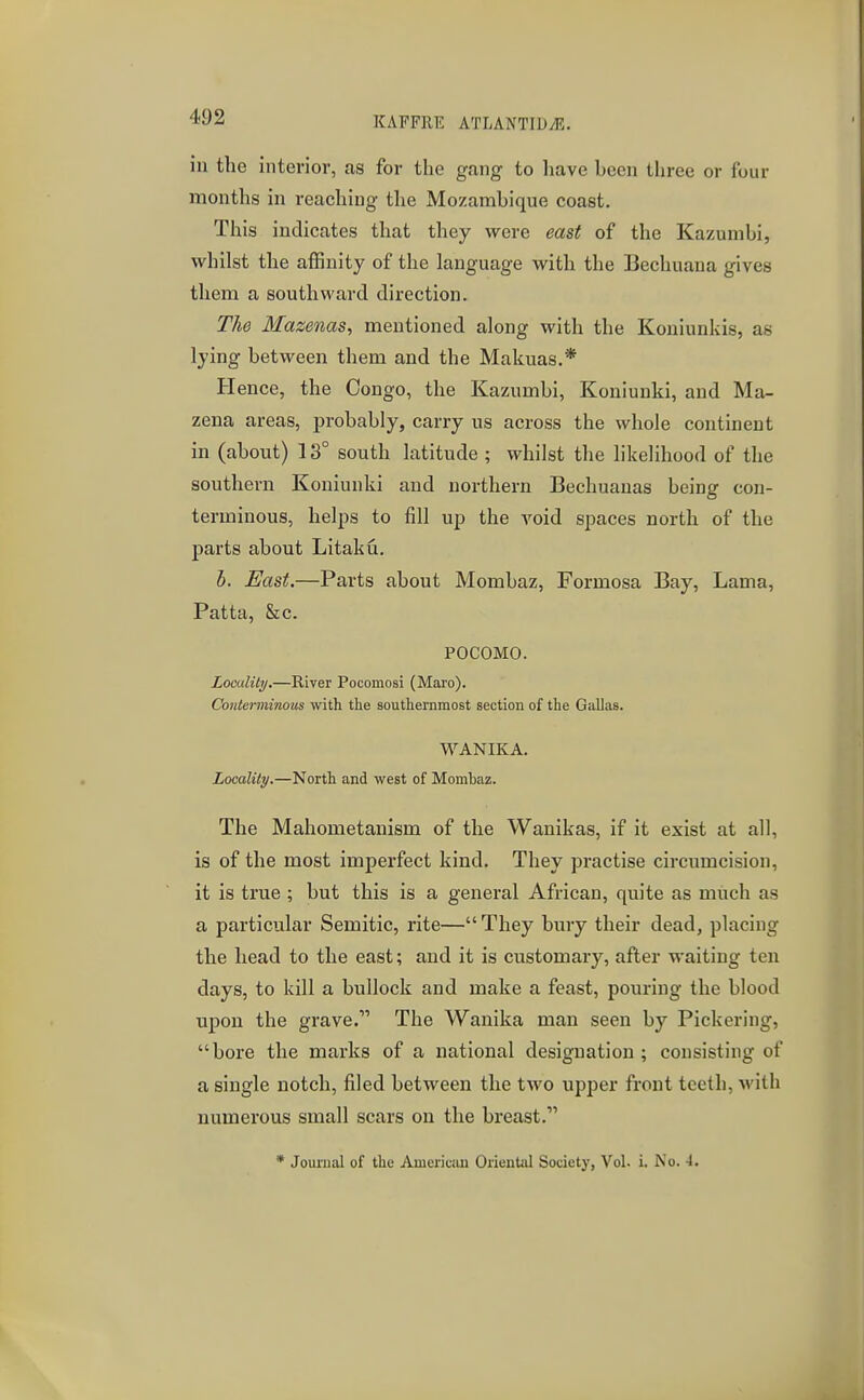 ill the interior, as for the gang to have hoen three or four months in reaching the Mozambique coast. This indicates that they were east of the Kazumbi, whilst the affinity of the language with the Bechuana gives them a southward direction. The Mazenas, mentioned along with the Koniunkis, as lying between them and the Makuas.* Hence, the Congo, the Kazumbi, Koniunki, and Ma- zena areas, ^jrobably, carry us across the whole continent in (about) 13° south latitude ; whilst the likelihood of the southern Koniunki and northern Bechuanas being con- terminous, helps to fill up the void spaces north of the parts about Litaku. b. East.—Parts about Mombaz, Formosa Bay, Lama, Patta, &c. POCOMO. LomlUy.—River Pocomosi (Maro). Conterminous with the southernmost section of the Gallas. WANIKA. Locality.—North and west of Mombaz. The Mahometanism of the Wanikas, if it exist at all, is of the most imperfect kind. They practise circumcision, it is true ; but this is a general African, quite as much as a particular Semitic, rite—They bury their dead, placing the head to the east; and it is customary, after waiting ten days, to kill a bullock and make a feast, pouring the blood upon the grave. The Wanika man seen by Pickering, bore the marks of a national designation ; consisting of a single notch, filed between the two upper front teeth, with numerous small scars on the breast.