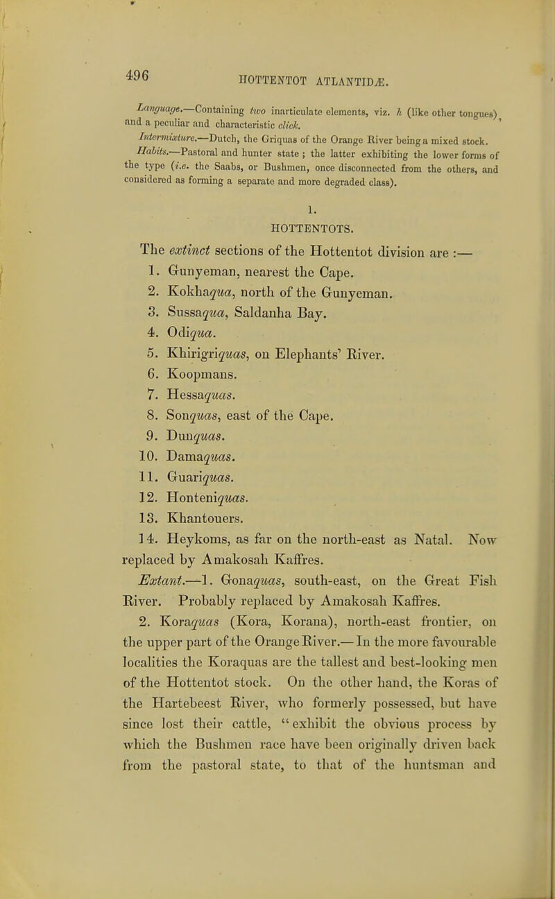 HOTTENTOT ATLANTID^. Imffuaf/e.—Containing two inarticulate elements, viz. h (like other tongueg) and a peculiar and characteristic click. ' Mermixlurc.—'Dviich, tlie Griquas of the Orange River being a mixed stock. //aizVs.—Pastoral and hunter state ; the latter exhibiting the lower forms of the type (i.e. the Saabs, or Bushmen, once disconnected from the others, and considered as forming a separate and more degraded class). 1. HOTTENTOTS. The extinct sections of the Hottentot division are :— 1. Grunyeman, nearest the Cape. 2. Kokha^-Ma, north of the Gunyeman. 3. SussajMa, Saldanha Bay. 4. O^iqua. 5. Khirigri^'Mas, on Elephants' River. 6. Koopnians. 7. Hessagwas. 8. ^onquas., east of the Cape. 9. Dxmquas. 10. Dama<^Mas. 11. G\ia,v\quas. 12. Hontenig-was. 13. Khantouers. 14. Heykoms, as far on the north-east as Natal. Now replaced by Amakosah Katfres. Extant.-^'\. Gona^was, south-east, on the Great Fish Eiver. Probably replaced by Amakosah Kaffres. 2. ^oraquas (Koi-a, Korana), north-east frontier, on the upper part of the Orange River.— In the more favourable localities the Koraquas are the tallest and best-looking men of the Hottentot stock. On the other hand, the Koras of the Hartebeest River, who formerly possessed, but have since lost their cattle,  exhibit the obvious process by which the Bushmen race have been originally driven back from the pastoral state, to that of the huntsman and