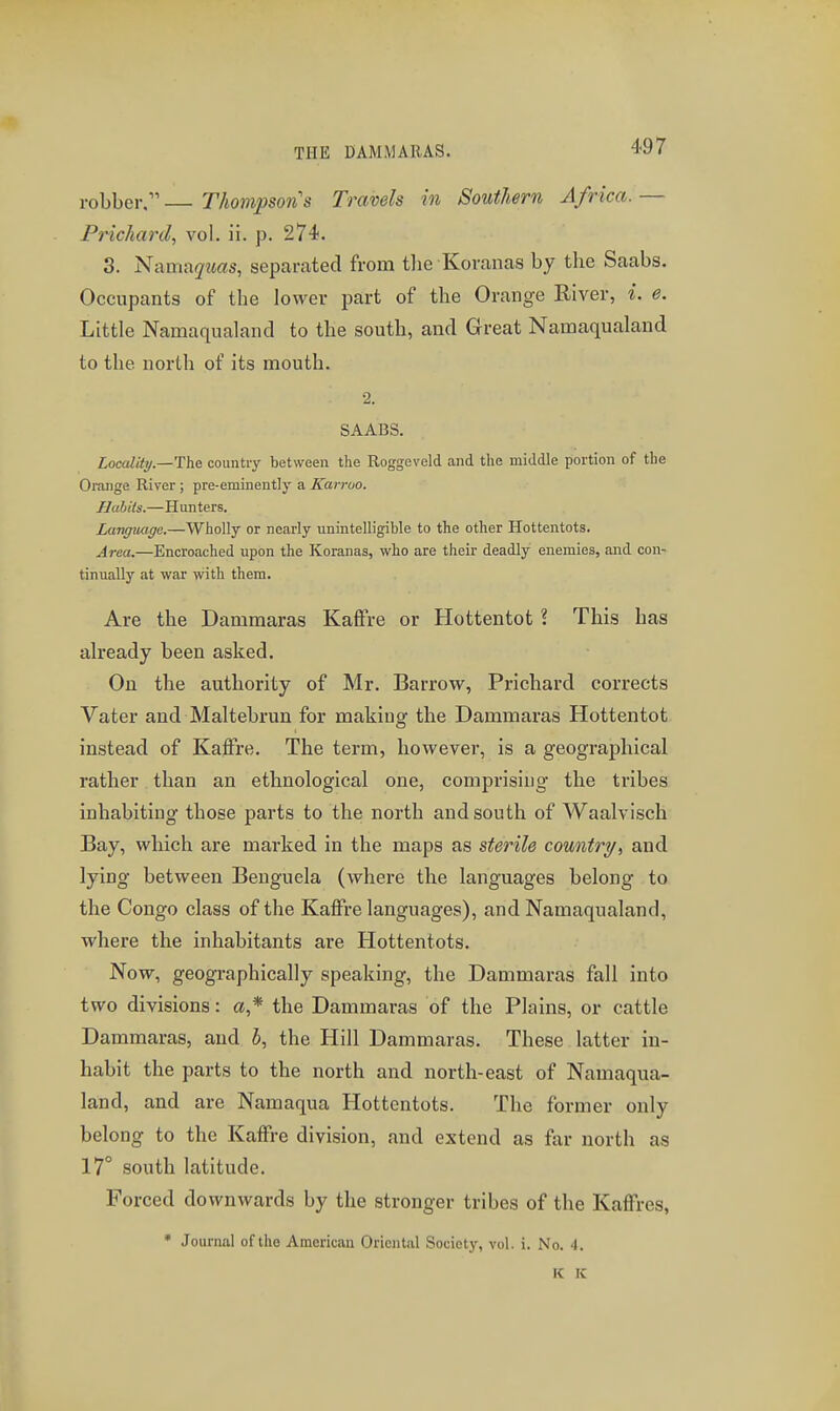 THE DAMMARAS. robber. Thompson's Travels in Southern Africa. — Prichanl, vol. ii. j3. 274. 3. Nama(7?<(?s, separated from tlie Koranas by the Saabs. Occupants of the lower part of the Orange River, i. e. Little Namaqualand to the south, and Great Namaqualand to the north of its mouth. 2. SAABS. Locality.—The country between the Roggeveld and the middle portion of the Oiuiige River ; pre-eminently a Karroo. Habits.—Hunters. Language.—Wholly or nearly unintelligible to the other Hottentots. Area.—Encroached upon the Koranas, who are their deadly enemies, and con- tinually at war with them. Are the Damraaras Kaflfre or Hottentot ? This has ah-eady been asked. On the authority of Mr. Barrow, Prichard corrects Vater and Maltebrun for making the Dammaras Hottentot instead of Kaffre. The term, however, is a geographical rather than an ethnological one, comprising the tribes inhabiting those parts to the north and south of Waalvisch Bay, which are marked in the maps as sterile country, and lying between Benguela (where the languages belong to the Congo class of the Kaffre languages), and Namaqualand, where the inhabitants are Hottentots. Now, geographically speaking, the Dammaras fall into two divisions: a* the Dammaras of the Plains, or cattle Dammaras, and 5, the Hill Dammaras. These latter in- habit the parts to the north and north-east of Namaqua- land, and are Namaqua Hottentots. The former only belong to the Kaffre division, and extend as far north as 17° south latitude. Forced downwards by the stronger tribes of the Kaffres, • Journal of the American Oriental Society, vol. i. No. 4. K IC