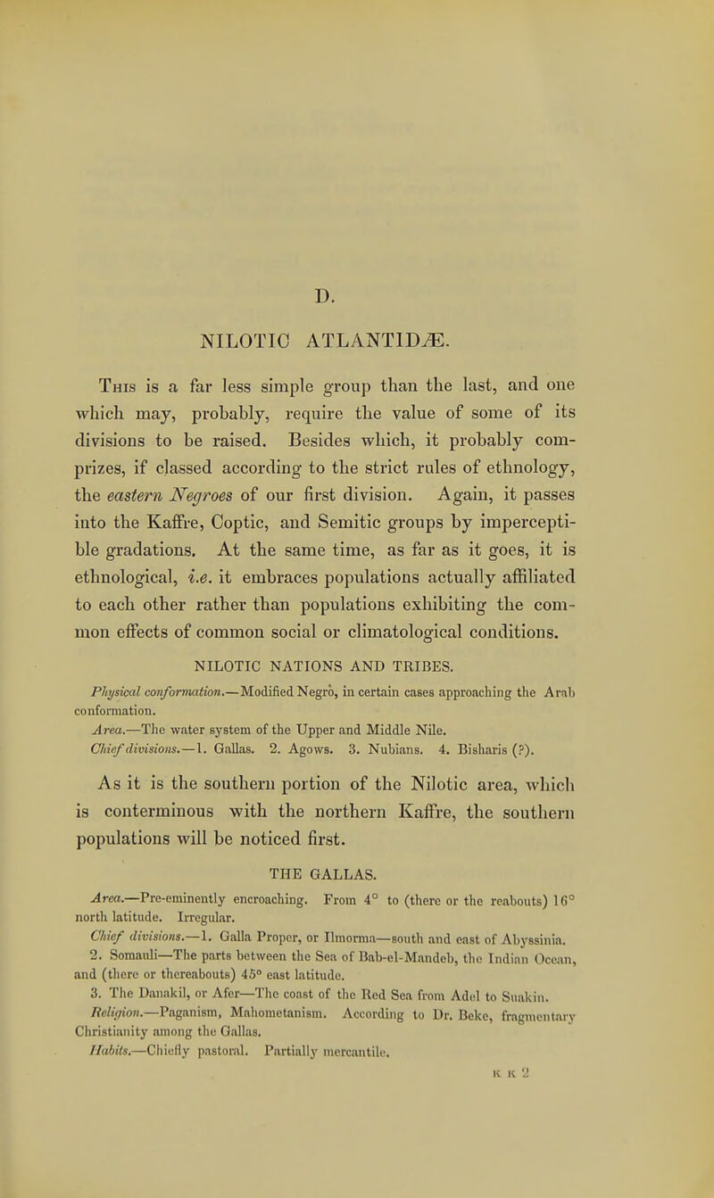 D. NILOTIC ATLANTIC^. This is a far less simple group than the last, and one which may, probably, require the value of some of its divisions to be raised. Besides which, it probably com- prizes, if classed according to the strict rules of ethnology, the eastern Negroes of our first division. Again, it passes into the KafFre, Coptic, and Semitic groups by impercepti- ble gradations. At the same time, as far as it goes, it is ethnological, i.e. it embraces populations actually affiliated to each other rather than populations exhibiting the com- mon effects of common social or climatological conditions. NILOTIC NATIONS AND TRIBES. Physical conformation.—Modified Negro, in certain cases approaching the Arab confomiation. Area.—Tiie water system of the Upper and Middle Nile. Chief divisions.—1. Gallas. 2. Agows. 3. Nubians. 4. Bisharis (?). As it is the southern portion of the Nilotic area, which is conterminous with the northern Kaffre, the southern populations will be noticed first. THE GALLAS. Area.—Pre-eminently encroaching. From 4° to (there or the reabouts) 16° north latitude. Irregular, Chief divisions.—\. Galla Proper, or Ilmorma—south and east of Abyssinia. 2. Somauli—The parts between the Sea of Bab-el-Mandeb, the Indian Ocean, and (there or thereabouts) 45 east latitude. 3. The Danakil, or Afcr—The coast of tlic Red Sea from Adol to S\iakin. Religion.—Paganism, Mahometanism. According to Dr. Beke, fragmentary Christianity among the Gallas. Habits.—Chiefly pastoral. Partially mercantile. K 11 2