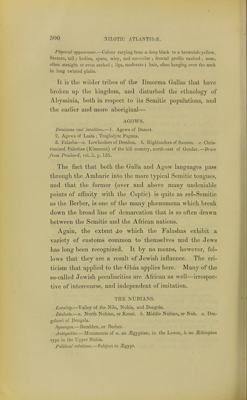 Physical apjmirance.—Colour varying from a deep black to a brownish-yellow. Stature, tall ; bodies, spare, wiry, and iiniscular ; frontal profile vaulted ; nose, often straight or even arched ; lips, moderate ; hair, often hanging over the neck in long twisted plaits. It is the wilder tribes of the Ihnorma Gallas that have broken up the kingdom, and disturbed the ethnology of Abyssinia, both in respect to its Semitic populations, and the earlier and more aboriginal— AGOWS. Divisions and localities.—1. Agows of Damot, 2. Agows of Lasta ; Troglodj'te Pagans. 3. Falasha—a. Lowlanders of Dembea. h. Highlanders of Samien. c. Chris- tianized Falashas (Kimmont) of the hill country, north-east of Gondar.—Bruce from Prichard, vol, ii. p. 135. The fact that both the Gralla and Agow languages pass through the Amharic into the more typical Semitic tongues, and that the former (over and above many undeniable points of affinity with the Coptic) is quite as swS-Semitic as the Berber, is one of the many phaenomena which break down the broad line of demarcation that is so often drawn between the Semitic and the African nations. Again, the extent >to which the Falashas exhibit a variety of customs common to themselves and the Jews has long been recognized. It by no means, however, fol- lows that they are a result of Jewish influence. The cri- ticism that applied to the Ghas applies here. Many of the so-called Jewish peculiarities are African as well—irrespec- tive of intercourse, and independent of imitation. THE NUBIANS. Locality.—Valley of the Nile, Nubia, and Dongola. Dialects.—a. North Nubian, or Kensi. 6. Middle Nubian, or Nub. c. Don- goluwi of Dongola. Synonym.—Barabbra, or Berber. Antiquities.—Monuments of a. an iEgyptian, in the Lower, h. an ^Ethiopian type in the Upper Nubia. Political relations.—Subject to ^gypt.