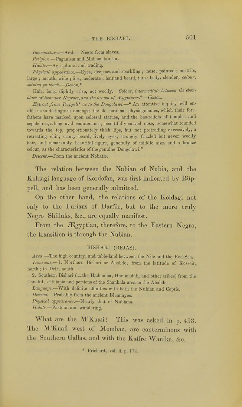 THE BISIIAUI. IntermixUire.—Arab. Negro from slaves. Religion.—Paganism and Maliomotanism. Habits.—Agricultural and trading. Physical tippeamtice.—Eyes, deep set and sparkling ; nose, pointed; nostrils, large ; mouth, wide ; lips, moderate ; hair and beard, thin ; body, slender; colour, shining jet black.—Denon.* Hair, long, slightly crisp, not woolly. Colour, inUrmediaie between the ebon- black of Sennaar Negroes, and the brotvn of jJigyptians.*—Costaz. Extract from Rilppell* as to tlte Dongolatoi.— An attentive inquiry will en- able us to distinguish amongst the old national physiognomies, which their fore- fathers have marked upon colossal statues, and the bas-reliefs of temples and sepulchres, a long oval countenance, beautifully-curved nose, somewhat rounded towards the top, proportionately thick lips, but not protruding excessively, a retreating chin, scanty beard, lively eyes, strongly frizzled but never woolly hair, and remarkably beautiful figure, generally of middle size, and a bronze colour, as the characteristics of the genuine Dongolawi. Descent.—From the ancient Nobatse. The relation between the Nubian of Nubia, and the Koldagi language of Kordofan, was first indicated by Rlip- pell, and has been generally admitted. On the other hand, the relations of the Koldagi not only to the Furians of Darfur, but to the more truly Negro Shilluks, &c., are equally manifest. From the Egyptian, therefore, to the Eastern Negro, the transition is through the Nubian. BISHARI (BEJAS). Area.—The high country, and table-land between the Nile and tlie Red Sea. Divisions.—\. Northern Bishari or Ababde, from the latitude of Kosseir, north ; to Deir, south. 2. Southern Bishari (=the Hadendoa, Hammadab, and other tribes) from the Danakil, TEthiopic and portions of the Shankala area to the Ababdes. Language.—With definite affinities with both the Nubian and Coptic. Descent.—Probably from the ancient Bleramyes. Physical appearance.—Nearly that of Nubians. Habits.—Pastoral and wandering. What are the M'Kuafi? This was asked in p. 49;j. The M'Kuafi west of Mombaz, are conterminous with the Southern Gal las, and with the Kaflre Wanlka, &c. • Prichard, vol. ii. p. 17-1.