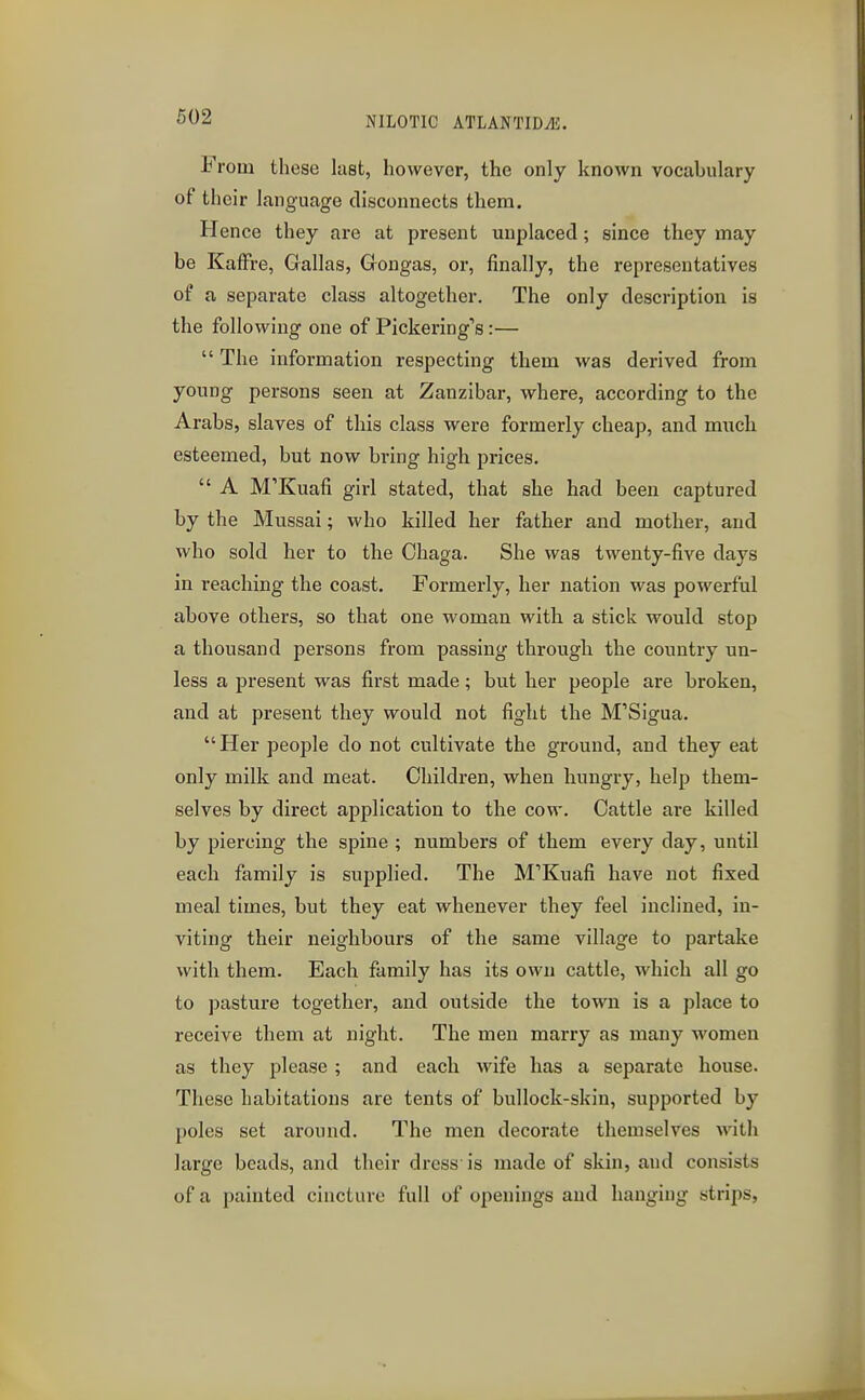 From these last, however, the only known vocabulary of their language disconnects them. Hence they are at present unplaced; since they may be KafFre, Gallas, Gongas, or, finally, the representatives of a separate class altogether. The only description is the following one of Pickering's :—  The information respecting them was derived from young persons seen at Zanzibar, where, according to the Arabs, slaves of this class were formerly cheap, and much esteemed, but now bring high prices.  A M'Kuafi girl stated, that she had been captured by the Mussai; who killed her father and mother, and who sold her to the Ohaga. She was twenty-five days in reaching the coast. Formerly, her nation was powerful above others, so that one woman with a stick would stop a thousand persons from passing through the country un- less a present was first made; but her people are broken, and at present they would not fight the M'Sigua. Her people do not cultivate the ground, and they eat only milk and meat. Children, when hungry, help them- selves by direct application to the cow. Cattle are killed by piercing the spine ; numbers of them every day, until each family is supplied. The M'Kuafi have not fixed meal times, but they eat whenever they feel inclined, in- viting their neighbours of the same village to partake with them. Each family has its own cattle, which all go to pasture together, and outside the town is a place to receive them at night. The men marry as many women as they please ; and each wife has a separate house. These habitations are tents of bullock-skin, supported by poles set around. The men decorate themselves with large beads, and their di-ess is made of skin, and consists of a painted cincture full of openings and hanging strips,