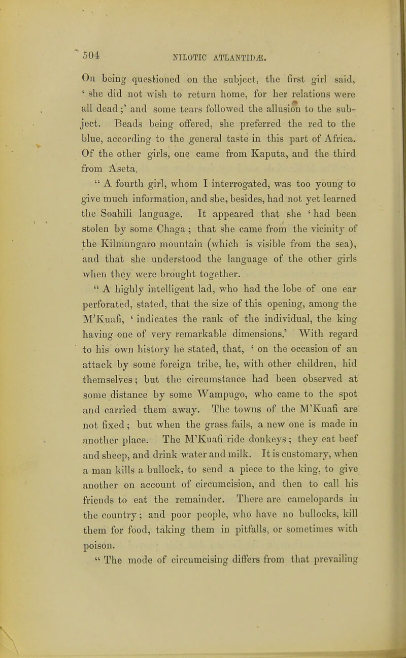 On being questioned on the subject, the first girl said, ' she did not wish to return home, for her relations were all dead;' and some tears followed the allusion to the sub- ject. Beads being offered, she preferred the red to the blue, according to the general taste in this part of Africa. Of the other girls, one came from Kaputa, and the third from Aseta.  A fourth girl, whom I interrogated, was too young to give much information, and she, besides, had not yet learned the Soahili language. It appeared that she 'had been stolen by some Chaga; that she came from the vicinity of the Kilmungaro mountain (which is visible from the sea), and that she understood the language of the other girls when they were brought together.  A highly intelligent lad, who had the lobe of one ear perforated, stated, that the size of this opening, among the M'Kuafi, ' indicates the rank of the individual, the king having one of very remarkable dimensions,' With regard to his own history he stated, that, ' on the occasion of an attack by some foreign tribe, he, with other children, hid themselves; but the circumstance had been observed at some distance by some Wampugo, who came to the spot and carried them away. The towns of the M'Kuafi are not fixed; but when the grass fails, a new one is made in another place. The M'Kuafi ride donkeys ; they eat beef and sheep, and drink water and milk. It is customary, when a man kills a bullock, to send a piece to the king, to give another on account of circumcision, and then to call his friends to eat the remainder. There are camelopards in the country; and poor people, who have no bullocks, kill them for food, taking them in pitfalls, or sometimes with poison.  The mode of circumcising differs from that prevailing