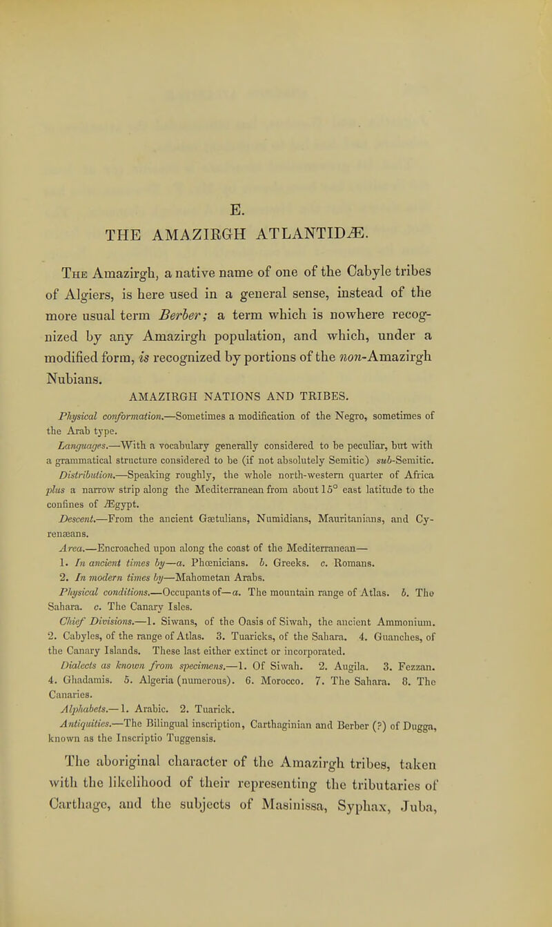 E. THE AMAZIRGH ATLANTIC^. The Amazirgh, a native name of one of the Cabyle tribes of Algiers, is here used in a general sense, instead of the more usual term Berber; a term which is nowhere recog- nized by any Amazirgh population, and which, under a modified form, is recognized by portions of the wora-Amazirgh Nubians. AMAZIRGH NATIONS AND TRIBES. Physical con/ormaiion.—Sometimes a modification of the Negro, sometimes of the Arab type. Languages.—With a vocabulary generally considered to be peculiar, but with a grammatical structure considered to be (if not absolutely Semitic) sa6-Semitic. Distribution.—Speaking roughly, the whole north-western quarter of Africa plus a narrow strip along the Mediterranean from about 15° east latitude to the confines of ^gypt. Descent.—From the ancient Gsetulians, Numidians, Mauritanians, and Cy- renseans. Area.—Encroached upon along the coast of the Mediterranean— 1. In ancient times hy—a. Phoenicians, h. Greeks, c. Romans. 2. In modern times by—Mahometan Arabs. Physical conditions.—Occupants of—a. The mountain range of Atlas, b. The Sahara, c. The Canary Isles. Cliief Divisions.—1. Siwans, of the Oasis of Siwah, the ancient Ammonium. 2. Cabyles, of the range of Atlas. 3. Tuaricks, of the Sahara. 4. Guanches, of the Canary Islands. These last either extinct or incorporated. Dialects as known from, specimens.—1. Of Siwah. 2. Augila. 3. Fezzan. 4. Gliadarais. 5. Algeria (numerous). 6. Morocco. 7. The Sahara. 8. The Canaries. Al])Itabets.— 1. Arabic. 2. Tuarick. Antiquities.—The Bilingual inscription, Carthaginian and Berber (?) of Dugga, known as the Inscriptio Tuggensis. The aboriginal character of the Amazirgh tribes, taken with the likelihood of their representing the tributaries of Carthage, and the subjects of Masinissa, Syphax, Juba,