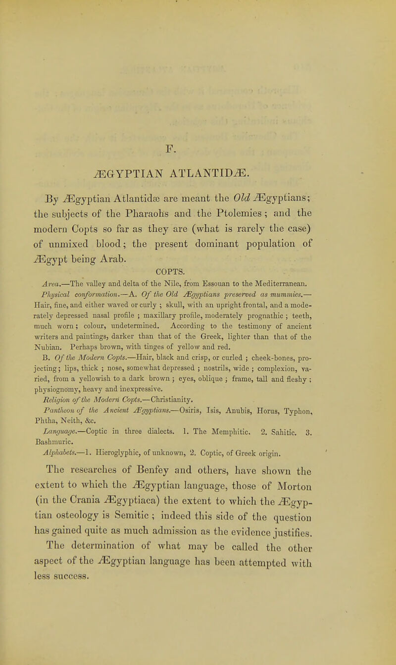 F. EGYPTIAN ATLANTIDiE. By ^Egyptian Atlantids8 are meant the Old JEgyptians; the subjects of the Pharaohs and the Ptolemies; and the modern Copts so far as they are (what is rarely the case) of unmixed blood; the present dominant population of ^gypt being Arab. COPTS. Area.—The valley and delta of the Nile, from Essouan to the Mediterranean. Physical conformation.—A. Of the Old jEgi/ptians preserved as mummies.— Hair, fine, and either waved or curly ; skull, with an upright frontal, and a mode- rately depressed nasal profile ; maxillary profile, moderately prognathic ; teeth, much worn; colour, undetermined. According to the testimony of ancient writers and paintings, darker than that of the Greek, lighter than that of the Nubian. Perhaps brown, with tinges of yellow and red. B. Of the Modern Copts.—Hair, black and crisp, or curled ; cheek-bones, pro- jecting; lips, thick ; nose, somewhat depressed ; nostrils, wide ; complexion, va- ried, from a yellowish to a dark brown ; eyes, oblique ; frame, tail and fleshy ; physiognomy, heavy and inexpressive. Religion of the Modern Copts.—Christianity. Pantheon of the Ancient JEgyptians.—Osiris, Isis, Anubis, Horus, Typhon, Phtha, Neith, &c. Language.—Coptic in three dialects. 1. The Memphitic. 2. Sahitic. 3. Bashmuric. Alphabets.—1. Hieroglyphic, of unknown, 2. Coptic, of Greek origin. The researches of Benfey and others, have shown the extent to which the -(Egyptian language, those of Morton (in the Crania ^Egyptiaca) the extent to which the Egyp- tian osteology is Semitic ; indeed this side of the question has gained quite as much admission as the evidence justifies. The determination of what may be called the other aspect of the ^Egyptian language has been attempted with less success.